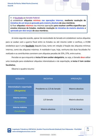 Prof. Eduardo da Rocha
Aula 00
26
134
V - é facultado ao Senado Federal:
a) estabelecer alíquotas mínimas nas operações internas, mediante resolução de
iniciativa de um terço e aprovada pela maioria absoluta de seus membros;
b) fixar alíquotas máximas nas mesmas operações para resolver conflito específico que
envolva interesse de Estados, mediante resolução de iniciativa da maioria absoluta e
aprovada por dois terços de seus membros;
Já nesta segunda ocasião, apesar da necessidade do Senado em estabelecer outras alíquotas
para se acabar com a guerra fiscal entre os Estados ou até mesmo coibir o confisco, a CF/88
estabelece que é uma faculdade daquela Casa, tanto em relação à fixação das alíquotas mínimas
internas, como das alíquotas máximas. A realidade é que, hoje, nenhuma das duas faculdades foi
realizada e os contribuintes convivem com alíquotas pesadas de 25%, 27%, entre outras.
Percebe-se que enquanto o inciso IV tem caráter obrigatório, ou seja, o Senado deve editar
uma resolução para estabelecer alíquotas interestaduais e de exportação, o inciso V tem caráter
facultativo.
Observe o quadro resumo:
ALÍQUOTA INICIATIVA APROVAÇÃO
Interestadual e exportação
(Obrigatória)
Presidente ou 1/3 do Senado Maioria absoluta
Interna mínima
(Facultativa)
1/3 Senado Maioria absoluta
Interna máxima
(Facultativa)
Maioria absoluta 2/3 do Senado
Eduardo Da Rocha, Rafael Rocha (Caverna)
Aula 00
Legislação Tributária p/ SEFAZ-AL (Auditor Fiscal da Receita Estadual) Com Videoaulas - Pós-Edital
www.estrategiaconcursos.com.br
0
00000000000 - DEMO
 