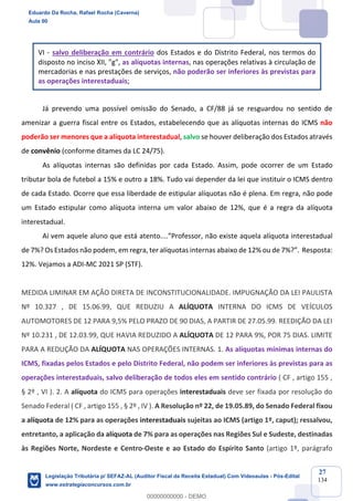 Prof. Eduardo da Rocha
Aula 00
27
134
VI - salvo deliberação em contrário dos Estados e do Distrito Federal, nos termos do
disposto no inciso XII, "g", as alíquotas internas, nas operações relativas à circulação de
mercadorias e nas prestações de serviços, não poderão ser inferiores às previstas para
as operações interestaduais;
Já prevendo uma possível omissão do Senado, a CF/88 já se resguardou no sentido de
amenizar a guerra fiscal entre os Estados, estabelecendo que as alíquotas internas do ICMS não
poderão ser menores que a alíquota interestadual, salvo se houver deliberação dos Estados através
de convênio (conforme ditames da LC 24/75).
As alíquotas internas são definidas por cada Estado. Assim, pode ocorrer de um Estado
tributar bola de futebol a 15% e outro a 18%. Tudo vai depender da lei que instituir o ICMS dentro
de cada Estado. Ocorre que essa liberdade de estipular alíquotas não é plena. Em regra, não pode
um Estado estipular como alíquota interna um valor abaixo de 12%, que é a regra da alíquota
interestadual.
Aí vem aquele aluno que está atento....”Professor, não existe aquela alíquota interestadual
de 7%? Os Estados não podem, em regra, ter alíquotas internas abaixo de 12% ou de 7%?”. Resposta:
12%. Vejamos a ADI-MC 2021 SP (STF).
MEDIDA LIMINAR EM AÇÃO DIRETA DE INCONSTITUCIONALIDADE. IMPUGNAÇÃO DA LEI PAULISTA
Nº 10.327 , DE 15.06.99, QUE REDUZIU A ALÍQUOTA INTERNA DO ICMS DE VEÍCULOS
AUTOMOTORES DE 12 PARA 9,5% PELO PRAZO DE 90 DIAS, A PARTIR DE 27.05.99. REEDIÇÃO DA LEI
Nº 10.231 , DE 12.03.99, QUE HAVIA REDUZIDO A ALÍQUOTA DE 12 PARA 9%, POR 75 DIAS. LIMITE
PARA A REDUÇÃO DA ALÍQUOTA NAS OPERAÇÕES INTERNAS. 1. As alíquotas mínimas internas do
ICMS, fixadas pelos Estados e pelo Distrito Federal, não podem ser inferiores às previstas para as
operações interestaduais, salvo deliberação de todos eles em sentido contrário ( CF , artigo 155 ,
§ 2º , VI ). 2. A alíquota do ICMS para operações interestaduais deve ser fixada por resolução do
Senado Federal ( CF , artigo 155 , § 2º , IV ). A Resolução nº 22, de 19.05.89, do Senado Federal fixou
a alíquota de 12% para as operações interestaduais sujeitas ao ICMS (artigo 1º, caput); ressalvou,
entretanto, a aplicação da alíquota de 7% para as operações nas Regiões Sul e Sudeste, destinadas
às Regiões Norte, Nordeste e Centro-Oeste e ao Estado do Espírito Santo (artigo 1º, parágrafo
Eduardo Da Rocha, Rafael Rocha (Caverna)
Aula 00
Legislação Tributária p/ SEFAZ-AL (Auditor Fiscal da Receita Estadual) Com Videoaulas - Pós-Edital
www.estrategiaconcursos.com.br
0
00000000000 - DEMO
 
