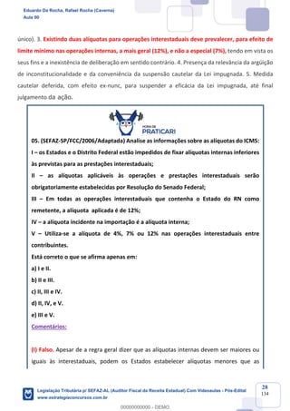Prof. Eduardo da Rocha
Aula 00
28
134
único). 3. Existindo duas alíquotas para operações interestaduais deve prevalecer, para efeito de
limite mínimo nas operações internas, a mais geral (12%), e não a especial (7%), tendo em vista os
seus fins e a inexistência de deliberação em sentido contrário. 4. Presença da relevância da argüição
de inconstitucionalidade e da conveniência da suspensão cautelar da Lei impugnada. 5. Medida
cautelar deferida, com efeito ex-nunc, para suspender a eficácia da Lei impugnada, até final
julgamento da ação.
05. (SEFAZ-SP/FCC/2006/Adaptada) Analise as informações sobre as alíquotas do ICMS:
I – os Estados e o Distrito Federal estão impedidos de fixar alíquotas internas inferiores
às previstas para as prestações interestaduais;
II – as alíquotas aplicáveis às operações e prestações interestaduais serão
obrigatoriamente estabelecidas por Resolução do Senado Federal;
III – Em todas as operações interestaduais que contenha o Estado do RN como
remetente, a alíquota aplicada é de 12%;
IV – a alíquota incidente na importação é a alíquota interna;
V – Utiliza-se a alíquota de 4%, 7% ou 12% nas operações interestaduais entre
contribuintes.
Está correto o que se afirma apenas em:
a) I e II.
b) II e III.
c) II, III e IV.
d) II, IV, e V.
e) III e V.
Comentários:
(I) Falso. Apesar de a regra geral dizer que as alíquotas internas devem ser maiores ou
iguais às interestaduais, podem os Estados estabelecer alíquotas menores que as
Eduardo Da Rocha, Rafael Rocha (Caverna)
Aula 00
Legislação Tributária p/ SEFAZ-AL (Auditor Fiscal da Receita Estadual) Com Videoaulas - Pós-Edital
www.estrategiaconcursos.com.br
0
00000000000 - DEMO
 