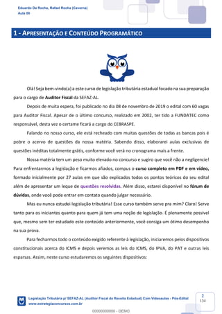 Prof. Eduardo da Rocha
Aula 00
2
134
1 - APRESENTAÇÃO E CONTEÚDO PROGRAMÁTICO
Olá! Seja bem-vindo(a) a este curso de legislação tributária estadual focado na sua preparação
para o cargo de Auditor Fiscal da SEFAZ-AL.
Depois de muita espera, foi publicado no dia 08 de novembro de 2019 o edital com 60 vagas
para Auditor Fiscal. Apesar de o último concurso, realizado em 2002, ter tido a FUNDATEC como
responsável, desta vez o certame ficará a cargo do CEBRASPE.
Falando no nosso curso, ele está recheado com muitas questões de todas as bancas pois é
pobre o acervo de questões da nossa matéria. Sabendo disso, elaborarei aulas exclusivas de
questões inéditas totalmente grátis, conforme você verá no cronograma mais a frente.
Nossa matéria tem um peso muito elevado no concurso e sugiro que você não a negligencie!
Para enfrentarmos a legislação e ficarmos afiados, compus o curso completo em PDF e em vídeo,
formado inicialmente por 27 aulas em que são explicados todos os pontos teóricos do seu edital
além de apresentar um leque de questões resolvidas. Além disso, estarei disponível no fórum de
dúvidas, onde você pode entrar em contato quando julgar necessário.
Mas eu nunca estudei legislação tributária! Esse curso também serve pra mim? Claro! Serve
tanto para os iniciantes quanto para quem já tem uma noção de legislação. É plenamente possível
que, mesmo sem ter estudado este conteúdo anteriormente, você consiga um ótimo desempenho
na sua prova.
Para fecharmos todo o conteúdo exigido referente à legislação, iniciaremos pelos dispositivos
constitucionais acerca do ICMS e depois veremos as leis do ICMS, do IPVA, do PAT e outras leis
esparsas. Assim, neste curso estudaremos os seguintes dispositivos:
Eduardo Da Rocha, Rafael Rocha (Caverna)
Aula 00
Legislação Tributária p/ SEFAZ-AL (Auditor Fiscal da Receita Estadual) Com Videoaulas - Pós-Edital
www.estrategiaconcursos.com.br
0
00000000000 - DEMO
 