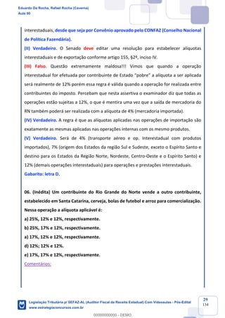 Prof. Eduardo da Rocha
Aula 00
29
134
interestaduais, desde que seja por Convênio aprovado pelo CONFAZ (Conselho Nacional
de Política Fazendária).
(II) Verdadeiro. O Senado deve editar uma resolução para estabelecer alíquotas
interestaduais e de exportação conforme artigo 155, §2º, inciso IV.
(III) Falso. Questão extremamente maldosa!!! Vimos que quando a operação
interestadual for efetuada por contribuinte de Estado “pobre” a alíquota a ser aplicada
será realmente de 12% porém essa regra é válida quando a operação for realizada entre
contribuintes do imposto. Percebam que nesta assertiva o examinador diz que todas as
operações estão sujeitas a 12%, o que é mentira uma vez que a saída de mercadoria do
RN também poderá ser realizada com a alíquota de 4% (mercadoria importada).
(IV) Verdadeiro. A regra é que as alíquotas aplicadas nas operações de importação são
exatamente as mesmas aplicadas nas operações internas com os mesmo produtos.
(V) Verdadeiro. Será de 4% (transporte aéreo e op. Interestadual com produtos
importados), 7% (origem dos Estados da região Sul e Sudeste, exceto o Espírito Santo e
destino para os Estados da Região Norte, Nordeste, Centro-Oeste e o Espírito Santo) e
12% (demais operações interestaduais) para operações e prestações interestaduais.
Gabarito: letra D.
06. (Inédita) Um contribuinte do Rio Grande do Norte vende a outro contribuinte,
estabelecido em Santa Catarina, cerveja, bolas de futebol e arroz para comercialização.
Nessa operação a alíquota aplicável é:
a) 25%, 12% e 12%, respectivamente.
b) 25%, 17% e 12%, respectivamente.
a) 17%, 12% e 12%, respectivamente.
d) 12%; 12% e 12%.
e) 17%, 17% e 12%, respectivamente.
Comentários:
Eduardo Da Rocha, Rafael Rocha (Caverna)
Aula 00
Legislação Tributária p/ SEFAZ-AL (Auditor Fiscal da Receita Estadual) Com Videoaulas - Pós-Edital
www.estrategiaconcursos.com.br
0
00000000000 - DEMO
 