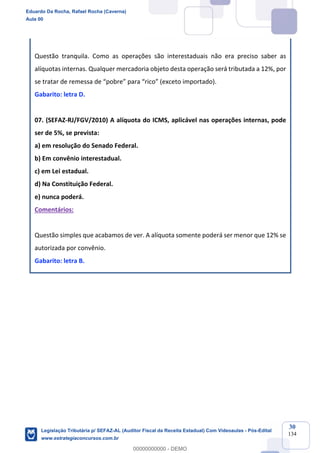 Prof. Eduardo da Rocha
Aula 00
30
134
Questão tranquila. Como as operações são interestaduais não era preciso saber as
alíquotas internas. Qualquer mercadoria objeto desta operação será tributada a 12%, por
se tratar de remessa de “pobre” para “rico” (exceto importado).
Gabarito: letra D.
07. (SEFAZ-RJ/FGV/2010) A alíquota do ICMS, aplicável nas operações internas, pode
ser de 5%, se prevista:
a) em resolução do Senado Federal.
b) Em convênio interestadual.
c) em Lei estadual.
d) Na Constituição Federal.
e) nunca poderá.
Comentários:
Questão simples que acabamos de ver. A alíquota somente poderá ser menor que 12% se
autorizada por convênio.
Gabarito: letra B.
Eduardo Da Rocha, Rafael Rocha (Caverna)
Aula 00
Legislação Tributária p/ SEFAZ-AL (Auditor Fiscal da Receita Estadual) Com Videoaulas - Pós-Edital
www.estrategiaconcursos.com.br
0
00000000000 - DEMO
 