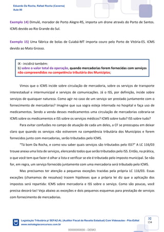 Prof. Eduardo da Rocha
Aula 00
32
134
Exemplo 14) Dimulé, morador de Porto Alegre-RS, importa um drone através do Porto de Santos.
ICMS devido ao Rio Grande do Sul.
Exemplo 15) Uma fábrica de bolas de Cuiabá-MT importa couro pelo Porto de Vitória-ES. ICMS
devido ao Mato Grosso.
IX - incidirá também:
b) sobre o valor total da operação, quando mercadorias forem fornecidas com serviços
não compreendidos na competência tributária dos Municípios;
Vimos que o ICMS incide sobre circulação de mercadoria, sobre os serviços de transporte
interestadual e intermunicipal e serviços de comunicações. Já o ISS, por definição, incide sobre
serviços de quaisquer natureza. Como agir no caso de um serviço ser prestado juntamente com o
fornecimento de mercadorias? Imagine que sua sogra esteja internada no hospital e faça uso de
medicamentos. Sendo a venda desses medicamentos uma circulação de mercadorias cobraria-se
ICMS sobre os medicamentos e ISS sobre os serviços médicos? ICMS sobre tudo? ISS sobre tudo?
Para evitar confusões no campo de atuação de cada um deles, a CF se preocupou em deixar
claro que quando os serviços não estiverem na competência tributária dos Municípios e forem
fornecidos junto com mercadorias, serão tributados pelo ICMS.
“Tá bom Da Rocha, e como vou saber quais serviços são tributados pelo ISS?” A LC 116/03
trouxe anexa uma lista de serviços, elencando todos que serão tributados pelo ISS. Então, na prática,
o que você tem que fazer é olhar a lista e verificar se ele é tributado pelo imposto municipal. Se não
for, em regra, um serviço fornecido juntamente com uma mercadoria será tributado pelo ICMS.
Mas precisamos ter atenção a pequenas exceções trazidas pela própria LC 116/03. Essas
exceções (chamamos de ressalvas) trazem hipóteses que a própria lei diz que a aplicação dos
impostos será repartida: ICMS sobre mercadoria e ISS sobre o serviço. Como são poucas, você
precisa decorá-las! Veja abaixo as exceções e dois pequenos esquemas para prestação de serviços
com fornecimento de mercadorias.
Eduardo Da Rocha, Rafael Rocha (Caverna)
Aula 00
Legislação Tributária p/ SEFAZ-AL (Auditor Fiscal da Receita Estadual) Com Videoaulas - Pós-Edital
www.estrategiaconcursos.com.br
0
00000000000 - DEMO
 