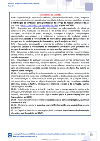 Prof. Eduardo da Rocha
Aula 00
33
134
Exceções da LC 116/03:
1.09 - Disponibilização, sem cessão definitiva, de conteúdos de áudio, vídeo, imagem e
texto por meio da internet, respeitada a imunidade de livros, jornais e periódicos (exceto
a distribuição de conteúdos pelas prestadoras de Serviço de Acesso Condicionado, de
que trata a Lei no 12.485, de 12 de setembro de 2011, sujeita ao ICMS).
7.02 – Execução, por administração, empreitada ou subempreitada, de obras de
construção civil, hidráulica ou elétrica e de outras obras semelhantes, inclusive
sondagem, perfuração de poços, escavação, drenagem e irrigação, terraplanagem,
pavimentação, concretagem e a instalação e montagem de produtos, peças e
equipamentos (exceto o fornecimento de mercadorias produzidas pelo prestador de
serviços fora do local da prestação dos serviços, que fica sujeito ao ICMS).
7.05 – Reparação, conservação e reforma de edifícios, estradas, pontes, portos e
congêneres (exceto o fornecimento de mercadorias produzidas pelo prestador dos
serviços, fora do local da prestação dos serviços, que fica sujeito ao ICMS).
7.06 – Colocação e instalação de tapetes, carpetes, assoalhos, cortinas, revestimentos de
parede, vidros, divisórias, placas de gesso e congêneres, com material fornecido pelo
tomador do serviço.
9.01 – Hospedagem de qualquer natureza em hotéis, apart-service condominiais, flat,
apart-hotéis, hotéis residência, residence-service, suite service, hotelaria marítima,
motéis, pensões e congêneres; ocupação por temporada com fornecimento de serviço (o
valor da alimentação e gorjeta, quando incluído no preço da diária, fica sujeito ao
Imposto Sobre Serviços).
13.05 - Composição gráfica, inclusive confecção de impressos gráficos, fotocomposição,
clicheria, zincografia, litografia e fotolitografia, exceto se destinados a posterior operação
de comercialização ou industrialização, ainda que incorporados, de qualquer forma, a
outra mercadoria que deva ser objeto de posterior circulação, tais como bulas, rótulos,
etiquetas, caixas, cartuchos, embalagens e manuais técnicos e de instrução, quando
ficarão sujeitos ao ICMS.
14.01 – Lubrificação, limpeza, lustração, revisão, carga e recarga, conserto, restauração,
blindagem, manutenção e conservação de máquinas, veículos, aparelhos, equipamentos,
motores, elevadores ou de qualquer objeto (exceto peças e partes empregadas, que
ficam sujeitas ao ICMS).
14.03 – Recondicionamento de motores (exceto peças e partes empregadas, que ficam
sujeitas ao ICMS).
14.09 – Alfaiataria e costura, quando o material for fornecido pelo usuário final, exceto
aviamento.
17.11 – Organização de festas e recepções; bufê (exceto o fornecimento de alimentação
e bebidas, que fica sujeito ao ICMS).
Eduardo Da Rocha, Rafael Rocha (Caverna)
Aula 00
Legislação Tributária p/ SEFAZ-AL (Auditor Fiscal da Receita Estadual) Com Videoaulas - Pós-Edital
www.estrategiaconcursos.com.br
0
00000000000 - DEMO
 