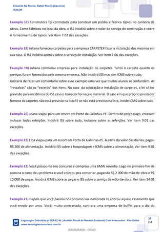 Prof. Eduardo da Rocha
Aula 00
35
134
Exemplo 17) Construtora foi contratada para construir um prédio e fabrica tijolos no canteiro de
obras. Como fabricou no local da obra, o ISS incidirá sobre o valor do serviço de construção e sobre
o fornecimento de tijolos. Ver item 7.02 das exceções.
Exemplo 18) Juliana forneceu carpetes para a empresa CARPETEX fazer a instalação dos mesmos em
sua casa. O ISS incidirá apenas sobre o serviço de instalação. Ver item 7.06 das exceções.
Exemplo 19) Juliana contratou empresa para instalação de carpetes. Tanto o carpete quanto os
serviços foram fornecidos pela mesma empresa. Não incidirá ISS mas sim ICMS sobre tudo.
Gostaria de fazer um comentário sobre esse exemplo uma vez que muitos alunos se confundem. As
“ressalvas” são os “excetos” dos itens. No caso da colocação e instalação de carpetes, a lei só fez
previsão para incidência do ISS caso o tomador forneça o material. O caso em que próprio prestador
fornece os carpetes não está previsto na lista! E se não está previsto na lista, incide ICMS sobre tudo!
Exemplo 20) Joana viajou para um resort em Porto de Galinhas-PE. Dentro do preço pago, estavam
inclusas todas refeições. Incidirá ISS sobre tudo, inclusive sobre as refeições. Ver item 9.01 das
exceções.
Exemplo 21) Elba viajou para um resort em Porto de Galinhas-PE. A parte do valor das diárias, pagou
R$ 200 de alimentação. Incidirá ISS sobre a hospedagem e ICMS sobre a alimentação. Ver item 9.01
das exceções.
Exemplo 22) Você passou no seu concurso e comprou uma BMW novinha. Logo no primeiro fim de
semana o carro deu problema e você colocou pra consertar, pagando R$ 2.000 de mão-de-obra e R$
10.000 de peças. Incidirá ICMS sobre as peças e ISS sobre o serviço de mão-de-obra. Ver item 14.01
das exceções.
Exemplo 23) Depois que você passou no concurso sua namorada te cobrou aquele casamento que
você enrola por anos. Você, muito contrariado, contrata uma empresa de buffet para o dia do
Eduardo Da Rocha, Rafael Rocha (Caverna)
Aula 00
Legislação Tributária p/ SEFAZ-AL (Auditor Fiscal da Receita Estadual) Com Videoaulas - Pós-Edital
www.estrategiaconcursos.com.br
0
00000000000 - DEMO
 