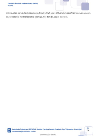 Prof. Eduardo da Rocha
Aula 00
36
134
enterro, digo, para o dia do casamento. Incidirá ICMS sobre o Blue Label, os refrigerantes, os canapés
etc. Entretanto, incidirá ISS sobre o serviço. Ver item 17.11 das exceções.
Eduardo Da Rocha, Rafael Rocha (Caverna)
Aula 00
Legislação Tributária p/ SEFAZ-AL (Auditor Fiscal da Receita Estadual) Com Videoaulas - Pós-Edital
www.estrategiaconcursos.com.br
0
00000000000 - DEMO
 