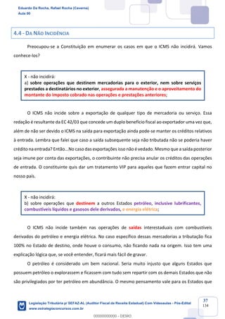 Prof. Eduardo da Rocha
Aula 00
37
134
4.4 - DA NÃO INCIDÊNCIA
Preocupou-se a Constituição em enumerar os casos em que o ICMS não incidirá. Vamos
conhece-los?
X - não incidirá:
a) sobre operações que destinem mercadorias para o exterior, nem sobre serviços
prestados a destinatários no exterior, assegurada a manutenção e o aproveitamento do
montante do imposto cobrado nas operações e prestações anteriores;
O ICMS não incide sobre a exportação de qualquer tipo de mercadoria ou serviço. Essa
redação é resultante da EC 42/03 que concede um duplo benefício fiscal ao exportador uma vez que,
além de não ser devido o ICMS na saída para exportação ainda pode-se manter os créditos relativos
à entrada. Lembra que falei que caso a saída subsequente seja não tributada não se poderia haver
crédito na entrada? Então...No caso das exportações isso não é vedado. Mesmo que a saída posterior
seja imune por conta das exportações, o contribuinte não precisa anular os créditos das operações
de entrada. O constituinte quis dar um tratamento VIP para aqueles que fazem entrar capital no
nosso país.
X - não incidirá:
b) sobre operações que destinem a outros Estados petróleo, inclusive lubrificantes,
combustíveis líquidos e gasosos dele derivados, e energia elétrica;
O ICMS não incide também nas operações de saídas interestaduais com combustíveis
derivados do petróleo e energia elétrica. No caso específico dessas mercadorias a tributação fica
100% no Estado de destino, onde houve o consumo, não ficando nada na origem. Isso tem uma
explicação lógica que, se você entender, ficará mais fácil de gravar.
O petróleo é considerado um bem nacional. Seria muito injusto que alguns Estados que
possuem petróleo o explorassem e ficassem com tudo sem repartir com os demais Estados que não
são privilegiados por ter petróleo em abundância. O mesmo pensamento vale para os Estados que
Eduardo Da Rocha, Rafael Rocha (Caverna)
Aula 00
Legislação Tributária p/ SEFAZ-AL (Auditor Fiscal da Receita Estadual) Com Videoaulas - Pós-Edital
www.estrategiaconcursos.com.br
0
00000000000 - DEMO
 