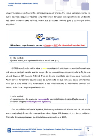 Prof. Eduardo da Rocha
Aula 00
38
134
são privilegiados geograficamente e conseguem produzir energia. Por isso, o legislador afirmou em
outras palavras o seguinte: “Quando sair petróleo/seus derivados e energia elétrica de um Estado,
não vamos deixar o ICMS para ele. Vamos dar esse ICMS somente para o Estado que estiver
adquirindo”.
Não caia nas pegadinhas das bancas: o Etanol e o GNV não são derivados do Petróleo!
X - não incidirá:
c) sobre o ouro, nas hipóteses definidas no art. 153, § 5º;
O ICMS também não incide sobre o ouro quando este for definido como ativo financeiro ou
instrumento cambial, ou seja, quando o ouro não for comercializado como mercadoria. Neste caso
só será devido o IOF (imposto federal). Trata-se de uma imunidade objetiva ao ouro monetário.
Assim, se você for comprar aquele cordão de ouro bonito pra sua namorada estará sim incidindo
ICMS pois o ouro, nesse caso, é mercadoria e não ativo financeiro ou instrumento cambial. Mas
mesmo assim pode comprar que ela vai curtir!
X - não incidirá:
d) nas prestações de serviço de comunicação nas modalidades de radiodifusão sonora e
de sons e imagens de recepção livre e gratuita;
Essa imunidade é referente à prestação de serviços de comunicação através de rádios e TV
aberta realizada de forma não onerosa (Jovem Pan, Globo, SBT, Record...). Já o Sportv, o History
Channel e demais canais pagos são tributados normalmente pelo ICMS.
Eduardo Da Rocha, Rafael Rocha (Caverna)
Aula 00
Legislação Tributária p/ SEFAZ-AL (Auditor Fiscal da Receita Estadual) Com Videoaulas - Pós-Edital
www.estrategiaconcursos.com.br
0
00000000000 - DEMO
 