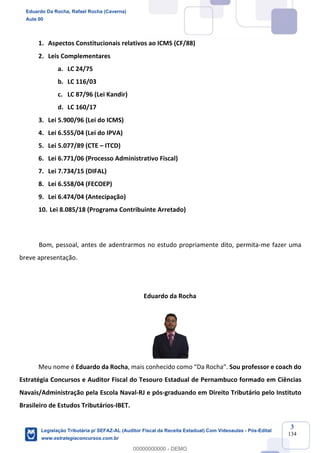 Prof. Eduardo da Rocha
Aula 00
3
134
1. Aspectos Constitucionais relativos ao ICMS (CF/88)
2. Leis Complementares
a. LC 24/75
b. LC 116/03
c. LC 87/96 (Lei Kandir)
d. LC 160/17
3. Lei 5.900/96 (Lei do ICMS)
4. Lei 6.555/04 (Lei do IPVA)
5. Lei 5.077/89 (CTE – ITCD)
6. Lei 6.771/06 (Processo Administrativo Fiscal)
7. Lei 7.734/15 (DIFAL)
8. Lei 6.558/04 (FECOEP)
9. Lei 6.474/04 (Antecipação)
10. Lei 8.085/18 (Programa Contribuinte Arretado)
Bom, pessoal, antes de adentrarmos no estudo propriamente dito, permita-me fazer uma
breve apresentação.
Eduardo da Rocha
Meu nome é Eduardo da Rocha, mais conhecido como “Da Rocha”. Sou professor e coach do
Estratégia Concursos e Auditor Fiscal do Tesouro Estadual de Pernambuco formado em Ciências
Navais/Administração pela Escola Naval-RJ e pós-graduando em Direito Tributário pelo Instituto
Brasileiro de Estudos Tributários-IBET.
Eduardo Da Rocha, Rafael Rocha (Caverna)
Aula 00
Legislação Tributária p/ SEFAZ-AL (Auditor Fiscal da Receita Estadual) Com Videoaulas - Pós-Edital
www.estrategiaconcursos.com.br
0
00000000000 - DEMO
 