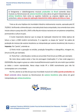 Prof. Eduardo da Rocha
Aula 00
39
134
e) fonogramas e videofonogramas musicais produzidos no Brasil contendo obras
musicais ou literomusicais de autores brasileiros e/ou obras em geral interpretadas por
artistas brasileiros bem como os suportes materiais ou arquivos digitais que os
contenham, salvo na etapa de replicação industrial de mídias ópticas de leitura a laser.
Trata-se de uma hipótese de imunidade tributária relativamente recente, aprovada pela EC
75/2013. Verificando a dimensão que o mercado pirata havia conquistado, essa emenda teve como
intuito colocar o preço dos CD’s, DVD’s e Blu-Ray de músicas nacionais em um patamar competitivo,
promovendo a cultura no país.
É muito importante observar que na etapa de replicação industrial de mídias ópticas de
leitura a laser o ICMS incidirá normalmente. É o seguinte: as etapas de “ponta” da cadeia de
produção de músicas (de autores brasileiros ou interpretada por autores brasileiros) são imunes a
impostos. Por "ponta", entende-se:
1) Ponta inicial: a gravação no estúdio, produção fonográfica e videográfica, mixagem etc.
(Imune ao ISS, por exemplo).
2) Ponta final: a distribuição e venda ao consumidor final (imune ao ICMS, por exemplo).
No meio dessa cadeia existe a fase de prensagem (replicação). É a fase onde pega-se o
CD/DVD/Blu-Ray virgem e grava-se a obra musical/literomusical a partir de uma matriz que contém
os dados a serem reproduzidos. Nessa etapa incide IPI e ICMS normalmente pois não foi
contemplada com a imunidade.
Por fim, atente-se ao fato de que essa imunidade musical só é válida quando produzidos no
Brasil contendo obras musicais ou literomusicais de autores brasileiros e/ou obras em geral
interpretadas por artistas brasileiros.
Eduardo Da Rocha, Rafael Rocha (Caverna)
Aula 00
Legislação Tributária p/ SEFAZ-AL (Auditor Fiscal da Receita Estadual) Com Videoaulas - Pós-Edital
www.estrategiaconcursos.com.br
0
00000000000 - DEMO
 