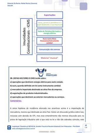 Prof. Eduardo da Rocha
Aula 00
40
134
08. (SEFAZ-GO/1998) O ICMS incide sobre:
a) operações que destinem energia elétrica para outro estado.
b) ouro, quando definido em lei como instrumento cambial.
c) mercadoria importada destinada ao ativo fixo da empresa.
d) exportações de produtos industrializados.
e) operações que destinem ao exterior mercadorias ou serviços.
Comentários:
A única hipótese de incidência elencada nas assertivas acima é a importação de
mercadoria, mesmo que destinada ao ativo fixo. Existe um discussão jurídica sobre isso,
inclusive com decisão do STF, mas esse entendimento não merece discussão pois na
prova de legislação tributária vale o que está na lei e não são cobradas súmulas; este
Imunidades
Constitucionais-ICMS
Exportações
Livros, jornais e periódicos e o
papel destinado a sua impressão
Saída de Petróleo/derivados e
energia elétrica
Ouro como Ativo
Financeiro/instrumento
cambial
Comunicação não onerosa
Material "musical"
Eduardo Da Rocha, Rafael Rocha (Caverna)
Aula 00
Legislação Tributária p/ SEFAZ-AL (Auditor Fiscal da Receita Estadual) Com Videoaulas - Pós-Edital
www.estrategiaconcursos.com.br
0
00000000000 - DEMO
 