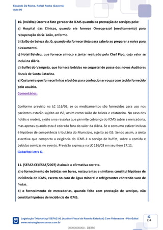 Prof. Eduardo da Rocha
Aula 00
42
134
10. (Inédita) Ocorre o fato gerador do ICMS quando da prestação de serviços pelo:
a) Hospital das Clínicas, quando ele fornece Omeoprazol (medicamento) para
recuperação do Sr. João, enfermo.
b) Salão de beleza da Jô, quando ela fornece tinta para cabelo ao preparar a noiva para
o casamento.
c) Hotel Beleléu, que fornece almoço e jantar realizado pelo Chef Pipo, cujo valor se
inclui na diária.
d) Buffet do Vampeta, que fornece bebidas no coquetel de posse dos novos Auditores
Fiscais de Santa Catarina.
e) Costureira que fornece linhas e botões para confeccionar roupa com tecido fornecido
pelo usuário.
Comentários:
Conforme previsto na LC 116/03, se os medicamentos são fornecidos para uso nos
pacientes estarão sujeito ao ISS, assim como salão de beleza e costureira. No caso dos
hotéis e motéis, existe uma ressalva que permite cobrança do ICMS sobre a mercadoria,
mas apenas quando esta é cobrado fora do valor da diária. Se o consumo estiver incluso
é hipótese de competência tributária do Município, sujeito ao ISS. Sendo assim, a única
assertiva que comporta a exigência do ICMS é o serviço de buffet, sobre a comida e
bebidas servidas no evento. Previsão expressa na LC 116/03 em seu item 17.11.
Gabarito: letra D.
11. (SEFAZ-CE/ESAF/2007) Assinale a afirmativa correta.
a) o fornecimento de bebidas em bares, restaurantes e similares constitui hipótese de
incidência do ICMS, exceto no caso de água mineral e refrigerantes contendo suco de
frutas.
b) o fornecimento de mercadorias, quando feito com prestação de serviços, não
constitui hipótese de incidência do ICMS.
Eduardo Da Rocha, Rafael Rocha (Caverna)
Aula 00
Legislação Tributária p/ SEFAZ-AL (Auditor Fiscal da Receita Estadual) Com Videoaulas - Pós-Edital
www.estrategiaconcursos.com.br
0
00000000000 - DEMO
 