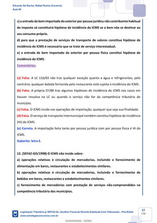 Prof. Eduardo da Rocha
Aula 00
43
134
c) a entrada de bem importado do exterior por pessoa jurídica não contribuinte habitual
do imposto só constituirá hipótese de incidência do ICMS se o bem não se destinar ao
seu consumo próprio.
d) para que a prestação de serviços de transporte de valores constitua hipótese de
incidência do ICMS é necessário que se trate de serviço interestadual.
e) a entrada de bem importado do exterior por pessoa física constitui hipótese de
incidência do ICMS.
Comentários:
(a) Falsa. A LC 116/03 não traz qualquer exceção quanto a água e refrigerantes, pelo
contrário, qualquer bebida fornecida pelo restaurante está sujeita à incidência do ICMS.
(b) Falsa. A própria CF/88 traz algumas hipóteses de incidência do ICMS nos casos em
houver ressalva na LC ou quando o serviço não for da competência tributária do
município.
(c) Falsa. O ICMS incide nas operações de importação, qualquer que seja sua finalidade.
(d) Falsa. O serviço de transporte intermunicipal também constitui hipótese de incidência
(HI) do ICMS.
(e) Correta. A importação feita tanto por pessoa jurídica com por pessoa física é HI do
ICMS.
Gabarito: letra E.
12. (SEFAZ-GO/1998) O ICMS não incide sobre:
a) operações relativas à circulação de mercadorias, incluindo o fornecimento de
alimentação em bares, restaurantes e estabelecimentos similares.
b) operações relativas à circulação de mercadorias, incluindo o fornecimento de
bebidas em bares, restaurantes e estabelecimentos similares.
c) fornecimento de mercadorias com prestação de serviços não-compreendidos na
competência tributária dos municípios.
Eduardo Da Rocha, Rafael Rocha (Caverna)
Aula 00
Legislação Tributária p/ SEFAZ-AL (Auditor Fiscal da Receita Estadual) Com Videoaulas - Pós-Edital
www.estrategiaconcursos.com.br
0
00000000000 - DEMO
 