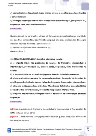 Prof. Eduardo da Rocha
Aula 00
44
134
d) operações interestaduais relativas a energia elétrica e petróleo, quando destinados
à comercialização.
e) prestação de serviços de transporte interestadual e intermunicipal, por qualquer via,
de pessoas, bens, mercadorias ou valores.
Comentários:
Questão bem direta por envolver letra de lei. Como vimos, a única hipótese de imunidade
das assertivas acima está na assertiva (d), que prevê uma saída interestadual de energia
elétrica e petróleo destinado a comercialização.
As demais são hipóteses de incidência do ICMS.
Gabarito: letra D.
13. (SEFAZ-RS/FAURGS/2006) Assinale a alternativa correta.
a) o imposto incide nas prestações de serviços de transporte interestadual e
intermunicipal, por qualquer via, exceto a aérea, de pessoas, bens, mercadorias ou
valores.
b) o imposto não incide no serviço cuja prestação tenha se iniciado no exterior.
c) o imposto incide na entrada de mercadorias no Mato Grosso do Sul, inclusive de
petróleo quando destinado à comercialização decorrente de operações interestaduais.
d) o imposto incide, quando da entrada no Mato Grosso do Sul sobre a energia elétrica
não destinada à industrialização, decorrente de operações interestaduais.
e) o imposto não incide nas prestações onerosas de serviços de comunicação, em casos
de geração.
Comentários:
(a) Falso. A prestação de transporte interestadual e intermunicipal é fato gerador do
ICMS, inclusive por via aérea.
(b) Falso. O ICMS incide no serviço prestado no exterior, quando o resultado é verificado
em território nacional.
Eduardo Da Rocha, Rafael Rocha (Caverna)
Aula 00
Legislação Tributária p/ SEFAZ-AL (Auditor Fiscal da Receita Estadual) Com Videoaulas - Pós-Edital
www.estrategiaconcursos.com.br
0
00000000000 - DEMO
 