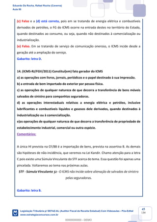 Prof. Eduardo da Rocha
Aula 00
45
134
(c) Falso e a (d) está correta, pois em se tratando de energia elétrica e combustíveis
derivados de petróleo, o FG do ICMS ocorre na entrada destes no território do Estado,
quando destinados ao consumo, ou seja, quando não destinados à comercialização ou
industrialização.
(e) Falso. Em se tratando de serviço de comunicação oneroso, o ICMS incide desde a
geração até a ampliação do serviço.
Gabarito: letra D.
14. (ICMS-RJ/FGV/2011) Constitui(em) fato gerador do ICMS
a) as operações com livros, jornais, periódicos e o papel destinado à sua impressão.
b) a entrada de bem importado do exterior por pessoa física.
c) as operações de qualquer natureza de que decorra a transferência de bens móveis
salvados de sinistro para companhias seguradoras.
d) as operações interestaduais relativas a energia elétrica e petróleo, inclusive
lubrificantes e combustíveis líquidos e gasosos dele derivados, quando destinados à
industrialização ou à comercialização.
e)as operações de qualquer natureza de que decorra a transferência de propriedade de
estabelecimento industrial, comercial ou outra espécie.
Comentários:
A única HI prevista na CF/88 é a importação de bens, prevista na assertiva B. As demais
são hipóteses de não-incidência, que veremos na Lei Kandir. Chamo atenção para a letra
C pois existe uma Súmula Vinculante do STF acerca do tema. Essa questão foi apenas uma
pincelada. Voltaremos ao tema nas próximas aulas.
STF - Súmula Vinculante 32 - O ICMS não incide sobre alienação de salvados de sinistro
pelas seguradoras.
Gabarito: letra B.
Eduardo Da Rocha, Rafael Rocha (Caverna)
Aula 00
Legislação Tributária p/ SEFAZ-AL (Auditor Fiscal da Receita Estadual) Com Videoaulas - Pós-Edital
www.estrategiaconcursos.com.br
0
00000000000 - DEMO
 