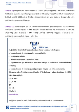 Prof. Eduardo da Rocha
Aula 00
47
134
Exemplo 24) Imagine que o fabricante FAZGELA venda geladeiras por R$ 1.000 para o contribuinte
VENDEGELA revender. Suponha alíquota do ICMS de 20% e alíquota de IPI de 10%. A Base de Cálculo
do ICMS será R$ 1.000 pois o IPI não a integrará tendo em vista tratar-se de operação entre
contribuintes para comercialização.
Exemplo 25) Agora imagine que um contribuinte venda uma geladeira por R$ 1.000 para uma
construtora. Suponha alíquota do ICMS de 20% e alíquota de IPI de 10%. O IPI será de R$ 100 (10%
x R$ 1.000). A Base de Cálculo do ICMS será R$ 1.100 (R$ 1.000 + R$ 100) pois a construtora não é
contribuinte e a mercadoria é para o ativo fixo.
15. (Inédita) Uma indústria de automóvel efetua venda de veículo para:
1. concessionária de veículo que irá comercializá-lo;
2. locadora de veículo;
3. Joazinho das couves, consumidor final;
4. supermercado que irá utilizá-lo para fazer entrega de compras de seus clientes em
domicílio;
5. concessionária de veículos que adquire para integrar seu ativo permanente;
O Imposto sobre Produtos Industrializados (IPI) não integra a base de cálculo do ICMS
na(s) situação(ões):
a) 2, 3, 4 e 5.
b) 2, 3, e 4.
c) 1.
d) 1 e 5.
e) 3, 4 e 5.
Comentários:
Situação 1: operação entre contribuintes para comercialização – IPI não entra!
Eduardo Da Rocha, Rafael Rocha (Caverna)
Aula 00
Legislação Tributária p/ SEFAZ-AL (Auditor Fiscal da Receita Estadual) Com Videoaulas - Pós-Edital
www.estrategiaconcursos.com.br
0
00000000000 - DEMO
 