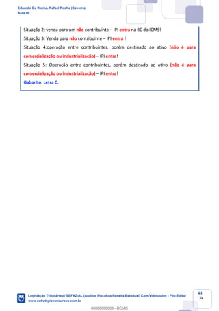 Prof. Eduardo da Rocha
Aula 00
48
134
Situação 2: venda para um não contribuinte – IPI entra na BC do ICMS!
Situação 3: Venda para não contribuinte – IPI entra !
Situação 4:operação entre contribuintes, porém destinado ao ativo (não é para
comercialização ou industrialização) – IPI entra!
Situação 5: Operação entre contribuintes, porém destinado ao ativo (não é para
comercialização ou industrialização) – IPI entra!
Gabarito: Letra C.
Eduardo Da Rocha, Rafael Rocha (Caverna)
Aula 00
Legislação Tributária p/ SEFAZ-AL (Auditor Fiscal da Receita Estadual) Com Videoaulas - Pós-Edital
www.estrategiaconcursos.com.br
0
00000000000 - DEMO
 