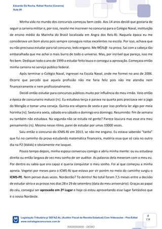 Prof. Eduardo da Rocha
Aula 00
4
134
Minha vida no mundo dos concursos começou bem cedo. Aos 14 anos decidi que gostaria de
seguir a carreira militar e, por isso, resolvi me inscrever no concurso para o Colégio Naval, instituição
de ensino médio da Marinha do Brasil localizada em Angra dos Reis-RJ. Naquela época eu me
considerava um bom aluno pois sempre conseguia notas excelentes na escola. Por isso, achava que
eu não precisava estudar para tal concurso; ledo engano. Me f#$%@ na prova. Saí com a cabeça tão
embaralhada que me achei o mais burro de todo o universo. Mas, por incrível que pareça, isso me
fez bem. Dediquei todo o ano de 1999 a estudar feito louco e consegui a aprovação. Começava então
minha carreira no serviço público federal.
Após terminar o Colégio Naval, ingressei na Escola Naval, onde me formei no ano de 2006.
Ocorre que percebi que aquela profissão não me faria feliz pois não me atendia nem
financeiramente e nem profissionalmente.
Decidi então estudar para concursos públicos muito por influência do meu irmão. Veio então
a época de concurseiro maluco (rs). Eu estudava terça e parava na quarta pois precisava ver o jogo
do Mengão e tomar uma cerveja. Quinta era véspera de sexta e por isso preferia ler algo por meia
horinha (rs). Sexta era sexta, sábado era sábado e domingo era domingo. Resumindo: fim de semana
eu também não estudava. Na segunda não se estuda né gente? Parece loucura mas esse era meu
pensamento (rs). Mesmo nesse ritmo, parei de estudar por umas 10000 vezes.
Saiu então o concurso do ICMS-RJ em 2013, se não me engano. Eu estava sabendo “tanto”
que fui no caminho da prova estudando matemática financeira, matéria essa que só caía no outro
dia na P2 (kkkkk) e obviamente me lasquei.
Pouco tempo depois, minha esposa conversou comigo e abriu minha mente: ou eu estudava
direito ou então largava de vez meu sonho de ser auditor. As palavras dela mexeram com o meu eu.
Por dentro eu sabia que era capaz e queria conquistar o meu sonho. Foi aí que começou a minha
apneia. Vegetei por meses para o ICMS-RJ que estava por vir porém no meio do caminho surgiu o
ICMS-PE. Nem pensei duas vezes. Nordestão? To dentro! No total foram 7,5 meses entre a decisão
de estudar sério e as provas nos dias 28 e 29 de setembro (data do meu aniversário). Graças ao papai
do céu, consegui ser aprovado em 2º Lugar e hoje cá estou aproveitando esse lugar fantástico que
é o nosso Nordeste.
Eduardo Da Rocha, Rafael Rocha (Caverna)
Aula 00
Legislação Tributária p/ SEFAZ-AL (Auditor Fiscal da Receita Estadual) Com Videoaulas - Pós-Edital
www.estrategiaconcursos.com.br
0
00000000000 - DEMO
 