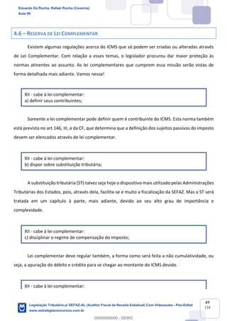 Prof. Eduardo da Rocha
Aula 00
49
134
4.6 – RESERVA DE LEI COMPLEMENTAR
Existem algumas regulações acerca do ICMS que só podem ser criadas ou alteradas através
de Lei Complementar. Com relação a esses temas, o legislador procurou dar maior proteção às
normas atinentes ao assunto. As lei complementares que cumprem essa missão serão vistas de
forma detalhada mais adiante. Vamos nessa!
XII - cabe à lei complementar:
a) definir seus contribuintes;
Somente a lei complementar pode definir quem é contribuinte do ICMS. Esta norma também
está prevista no art.146, III, a da CF, que determina que a definição dos sujeitos passivos do imposto
devem ser elencados através de lei complementar.
XII - cabe à lei complementar:
b) dispor sobre substituição tributária;
A substituição tributária (ST) talvez seja hoje o dispositivo mais utilizado pelas Administrações
Tributárias dos Estados, pois, através dela, facilita-se e muito a fiscalização da SEFAZ. Mas a ST será
tratada em um capítulo à parte, mais adiante, devido ao seu alto grau de importância e
complexidade.
XII - cabe à lei complementar:
c) disciplinar o regime de compensação do imposto;
Lei complementar deve regular também, a forma como será feita a não cumulatividade, ou
seja, a apuração do débito e crédito para se chegar ao montante do ICMS devido.
XII - cabe à lei complementar:
Eduardo Da Rocha, Rafael Rocha (Caverna)
Aula 00
Legislação Tributária p/ SEFAZ-AL (Auditor Fiscal da Receita Estadual) Com Videoaulas - Pós-Edital
www.estrategiaconcursos.com.br
0
00000000000 - DEMO
 