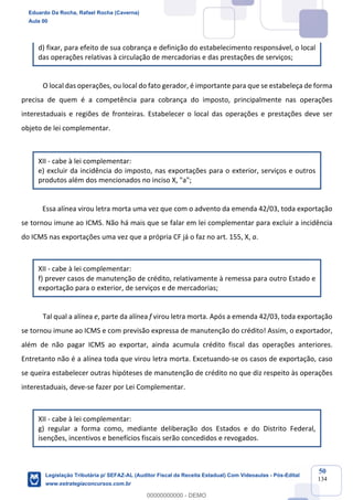 Prof. Eduardo da Rocha
Aula 00
50
134
d) fixar, para efeito de sua cobrança e definição do estabelecimento responsável, o local
das operações relativas à circulação de mercadorias e das prestações de serviços;
O local das operações, ou local do fato gerador, é importante para que se estabeleça de forma
precisa de quem é a competência para cobrança do imposto, principalmente nas operações
interestaduais e regiões de fronteiras. Estabelecer o local das operações e prestações deve ser
objeto de lei complementar.
XII - cabe à lei complementar:
e) excluir da incidência do imposto, nas exportações para o exterior, serviços e outros
produtos além dos mencionados no inciso X, "a";
Essa alínea virou letra morta uma vez que com o advento da emenda 42/03, toda exportação
se tornou imune ao ICMS. Não há mais que se falar em lei complementar para excluir a incidência
do ICMS nas exportações uma vez que a própria CF já o faz no art. 155, X, a.
XII - cabe à lei complementar:
f) prever casos de manutenção de crédito, relativamente à remessa para outro Estado e
exportação para o exterior, de serviços e de mercadorias;
Tal qual a alínea e, parte da alínea f virou letra morta. Após a emenda 42/03, toda exportação
se tornou imune ao ICMS e com previsão expressa de manutenção do crédito! Assim, o exportador,
além de não pagar ICMS ao exportar, ainda acumula crédito fiscal das operações anteriores.
Entretanto não é a alínea toda que virou letra morta. Excetuando-se os casos de exportação, caso
se queira estabelecer outras hipóteses de manutenção de crédito no que diz respeito às operações
interestaduais, deve-se fazer por Lei Complementar.
XII - cabe à lei complementar:
g) regular a forma como, mediante deliberação dos Estados e do Distrito Federal,
isenções, incentivos e benefícios fiscais serão concedidos e revogados.
Eduardo Da Rocha, Rafael Rocha (Caverna)
Aula 00
Legislação Tributária p/ SEFAZ-AL (Auditor Fiscal da Receita Estadual) Com Videoaulas - Pós-Edital
www.estrategiaconcursos.com.br
0
00000000000 - DEMO
 