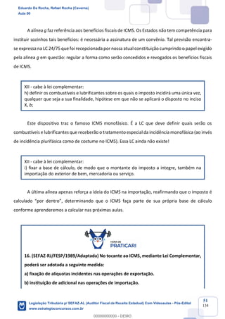 Prof. Eduardo da Rocha
Aula 00
51
134
A alínea g faz referência aos benefícios fiscais de ICMS. Os Estados não tem competência para
instituir sozinhos tais benefícios: é necessária a assinatura de um convênio. Tal previsão encontra-
se expressa na LC 24/75 que foi recepcionada por nossa atual constituição cumprindo o papel exigido
pela alínea g em questão: regular a forma como serão concedidos e revogados os benefícios fiscais
de ICMS.
XII - cabe à lei complementar:
h) definir os combustíveis e lubrificantes sobre os quais o imposto incidirá uma única vez,
qualquer que seja a sua finalidade, hipótese em que não se aplicará o disposto no inciso
X, b;
Este dispositivo traz o famoso ICMS monofásico. É a LC que deve definir quais serão os
combustíveis e lubrificantes que receberão o tratamento especial da incidência monofásica (ao invés
de incidência plurifásica como de costume no ICMS). Essa LC ainda não existe!
XII - cabe à lei complementar:
i) fixar a base de cálculo, de modo que o montante do imposto a integre, também na
importação do exterior de bem, mercadoria ou serviço.
A última alínea apenas reforça a ideia do ICMS na importação, reafirmando que o imposto é
calculado “por dentro”, determinando que o ICMS faça parte de sua própria base de cálculo
conforme aprenderemos a calcular nas próximas aulas.
16. (SEFAZ-RJ/FESP/1989/Adaptada) No tocante ao ICMS, mediante Lei Complementar,
poderá ser adotada a seguinte medida:
a) fixação de alíquotas incidentes nas operações de exportação.
b) instituição de adicional nas operações de importação.
Eduardo Da Rocha, Rafael Rocha (Caverna)
Aula 00
Legislação Tributária p/ SEFAZ-AL (Auditor Fiscal da Receita Estadual) Com Videoaulas - Pós-Edital
www.estrategiaconcursos.com.br
0
00000000000 - DEMO
 