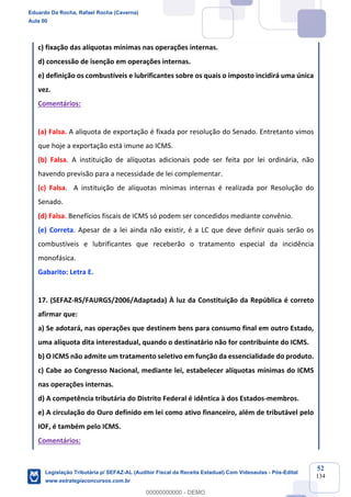 Prof. Eduardo da Rocha
Aula 00
52
134
c) fixação das alíquotas mínimas nas operações internas.
d) concessão de isenção em operações internas.
e) definição os combustíveis e lubrificantes sobre os quais o imposto incidirá uma única
vez.
Comentários:
(a) Falsa. A alíquota de exportação é fixada por resolução do Senado. Entretanto vimos
que hoje a exportação está imune ao ICMS.
(b) Falsa. A instituição de alíquotas adicionais pode ser feita por lei ordinária, não
havendo previsão para a necessidade de lei complementar.
(c) Falsa. A instituição de alíquotas mínimas internas é realizada por Resolução do
Senado.
(d) Falsa. Benefícios fiscais de ICMS só podem ser concedidos mediante convênio.
(e) Correta. Apesar de a lei ainda não existir, é a LC que deve definir quais serão os
combustíveis e lubrificantes que receberão o tratamento especial da incidência
monofásica.
Gabarito: Letra E.
17. (SEFAZ-RS/FAURGS/2006/Adaptada) À luz da Constituição da República é correto
afirmar que:
a) Se adotará, nas operações que destinem bens para consumo final em outro Estado,
uma alíquota dita interestadual, quando o destinatário não for contribuinte do ICMS.
b) O ICMS não admite um tratamento seletivo em função da essencialidade do produto.
c) Cabe ao Congresso Nacional, mediante lei, estabelecer alíquotas mínimas do ICMS
nas operações internas.
d) A competência tributária do Distrito Federal é idêntica à dos Estados-membros.
e) A circulação do Ouro definido em lei como ativo financeiro, além de tributável pelo
IOF, é também pelo ICMS.
Comentários:
Eduardo Da Rocha, Rafael Rocha (Caverna)
Aula 00
Legislação Tributária p/ SEFAZ-AL (Auditor Fiscal da Receita Estadual) Com Videoaulas - Pós-Edital
www.estrategiaconcursos.com.br
0
00000000000 - DEMO
 