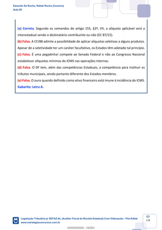 Prof. Eduardo da Rocha
Aula 00
53
134
(a) Correta. Segundo os comandos do artigo 155, §2º, VII, a alíquota aplicável será a
interestadual sendo o destinatário contribuinte ou não (EC 87/15).
(b) Falsa. A CF/88 admite a possibilidade de aplicar alíquotas seletivas a alguns produtos.
Apesar de a seletividade ter um caráter facultativo, os Estados têm adotado tal princípio.
(c) Falsa. É uma pegadinha! compete ao Senado Federal e não ao Congresso Nacional
estabelecer alíquotas mínimas do ICMS nas operações internas.
(d) Falsa. O DF tem, além das competências Estaduais, a competência para instituir os
tributos municipais, sendo portanto diferente dos Estados-membros.
(e) Falsa. O ouro quando definido como ativo financeiro está imune à incidência do ICMS.
Gabarito: Letra A.
Eduardo Da Rocha, Rafael Rocha (Caverna)
Aula 00
Legislação Tributária p/ SEFAZ-AL (Auditor Fiscal da Receita Estadual) Com Videoaulas - Pós-Edital
www.estrategiaconcursos.com.br
0
00000000000 - DEMO
 