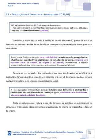 Prof. Eduardo da Rocha
Aula 00
55
134
4.8 – TRIBUTAÇÃO DOS COMBUSTÍVEIS E LUBRIFICANTES (EC 33/01)
§ 4º Na hipótese do inciso XII, h, observar-se-á o seguinte:
I - nas operações com os lubrificantes e combustíveis derivados de petróleo, o imposto
caberá ao Estado onde ocorrer o consumo;
Conforme já havia dito, o ICMS é devido ao Estado destinatário, quando se tratar de
derivados do petróleo. A saída de um Estado em uma operação interestadual é imune para essas
mercadorias.
II - nas operações interestaduais, entre contribuintes, com gás natural e seus derivados,
e lubrificantes e combustíveis não incluídos no inciso I deste parágrafo, o imposto será
repartido entre os Estados de origem e de destino, mantendo-se a mesma
proporcionalidade que ocorre nas operações com as demais mercadorias;
No caso de gás natural e dos combustíveis que não são derivados do petróleo, se o
destinatário for contribuinte, o imposto será repartido entre as UF de origem e destino, como se
qualquer mercadoria fosse (alíquota interestadual na saída).
III - nas operações interestaduais com gás natural e seus derivados, e lubrificantes e
combustíveis não incluídos no inciso I deste parágrafo, destinadas a não contribuinte,
o imposto caberá ao Estado de origem;
Ainda em relação ao gás natural e dos não derivados de petróleo, se o destinatário for
consumidor final, ou seja, não contribuinte, a alíquota usada é a interna e o imposto fica todo na UF
de origem.
Eduardo Da Rocha, Rafael Rocha (Caverna)
Aula 00
Legislação Tributária p/ SEFAZ-AL (Auditor Fiscal da Receita Estadual) Com Videoaulas - Pós-Edital
www.estrategiaconcursos.com.br
0
00000000000 - DEMO
 