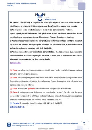 Prof. Eduardo da Rocha
Aula 00
58
134
18. (Pedro Diniz/2012) A respeito da tributação especial sobre os combustíveis e
lubrificantes prevista na CF/88, assinale qual das afirmativas abaixo está correta.
a) As alíquotas serão estabelecidas por meio de Lei Complementar Federal.
b) Nas operações interestaduais com gás natural e seus derivados, destinados a não-
contribuinte, o imposto será repartido entre os Estados de origem e destino.
c) As alíquotas serão diferenciadas por produto e uniformes em todo território nacional.
d) A base de cálculo das operações poderão ser restabelecidas e reduzidas não se
aplicando o disposto no artigo 150, III, b da CF/88.
e) As alíquotas poderão ser específicas, por unidade de medida adotada ou ad valorem,
incidindo sobre o valor da operação ou sobre o preço que o produto ou seu similar
alcançaria em uma venda em livre concorrência.
Comentários:
(a) Falsa. As alíquotas dos combustíveis e lubrificantes serão estabelecidas por meio de
convênio aprovado pelos Estados.
(b) Falsa. Em uma operação interestadual relativa ao ICMS monofásico cujo destinatário
é um não contribuinte, o imposto fica todo para o Estado de origem e será calculado pela
aplicação da alíquota interna.
(c) Falsa. As alíquotas poderão ser diferenciadas por produtos e uniformes.
(d) Falsa. É mais uma casca de banana do examinador, lembra? Ele não está do nosso
lado, então vamos destruí-lo! O que pode ser reduzido e restabelecido, como exceção ao
princípio da anterioridade é a alíquota e não a base de cálculo.
(e) Correta. Transcrição literal do artigo 155, §4º, IV, b da CF/88.
Gabarito: Letra E.
Eduardo Da Rocha, Rafael Rocha (Caverna)
Aula 00
Legislação Tributária p/ SEFAZ-AL (Auditor Fiscal da Receita Estadual) Com Videoaulas - Pós-Edital
www.estrategiaconcursos.com.br
0
00000000000 - DEMO
 