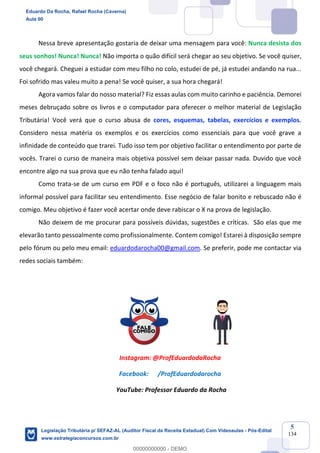 Prof. Eduardo da Rocha
Aula 00
5
134
Nessa breve apresentação gostaria de deixar uma mensagem para você: Nunca desista dos
seus sonhos! Nunca! Nunca! Não importa o quão difícil será chegar ao seu objetivo. Se você quiser,
você chegará. Cheguei a estudar com meu filho no colo, estudei de pé, já estudei andando na rua...
Foi sofrido mas valeu muito a pena! Se você quiser, a sua hora chegará!
Agora vamos falar do nosso material? Fiz essas aulas com muito carinho e paciência. Demorei
meses debruçado sobre os livros e o computador para oferecer o melhor material de Legislação
Tributária! Você verá que o curso abusa de cores, esquemas, tabelas, exercícios e exemplos.
Considero nessa matéria os exemplos e os exercícios como essenciais para que você grave a
infinidade de conteúdo que trarei. Tudo isso tem por objetivo facilitar o entendimento por parte de
vocês. Trarei o curso de maneira mais objetiva possível sem deixar passar nada. Duvido que você
encontre algo na sua prova que eu não tenha falado aqui!
Como trata-se de um curso em PDF e o foco não é português, utilizarei a linguagem mais
informal possível para facilitar seu entendimento. Esse negócio de falar bonito e rebuscado não é
comigo. Meu objetivo é fazer você acertar onde deve rabiscar o X na prova de legislação.
Não deixem de me procurar para possíveis dúvidas, sugestões e críticas. São elas que me
elevarão tanto pessoalmente como profissionalmente. Contem comigo! Estarei à disposição sempre
pelo fórum ou pelo meu email: eduardodarocha00@gmail.com. Se preferir, pode me contactar via
redes sociais também:
Instagram: @ProfEduardodaRocha
Facebook: /ProfEduardodarocha
YouTube: Professor Eduardo da Rocha
Eduardo Da Rocha, Rafael Rocha (Caverna)
Aula 00
Legislação Tributária p/ SEFAZ-AL (Auditor Fiscal da Receita Estadual) Com Videoaulas - Pós-Edital
www.estrategiaconcursos.com.br
0
00000000000 - DEMO
 