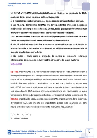 Prof. Eduardo da Rocha
Aula 00
59
134
19. (SEFAZ-MT/UNEMAT/2008/Adaptada) Sobre as hipóteses de incidência do ICMS,
analise os itens a seguir e assinale a alternativa correta.
a) O imposto incide sobre fornecimento de mercadorias com prestação de serviços.
b) Está no campo de incidência do ICMS o fato correspondente à entrada de mercadoria
importada do exterior por pessoa física ou jurídica, desde que seja contribuinte habitual
do imposto devidamente cadastrado na Secretaria de Estado de Fazenda.
c) O ICMS incide sobre a utilização de serviço cuja prestação se tenha iniciado em outro
Estado e não seja vinculada a operação ou prestação subsequente.
d) Não há incidência do ICMS sobre a entrada no estabelecimento de contribuinte de
bem ou mercadoria destinada a uso, consumo ou ativo permanente, porque não há
posterior circulação de mercadoria.
e) Não incide o ICMS sobre a prestação de serviço de transporte rodoviário
intermunicipal de passageiro, inclusive sobre o transporte de cargas e valores.
Comentários:
(a) Falso. Incidirá ICMS se o fornecimento de mercadorias for feito juntamente com a
prestação de serviços se esse serviço não estiver incluído na competência municipal para
cobrar ISS. Se a prestação do serviço estiver expressa na LC 116/03 sem ressalvas, o ISS
incidirá sobre a mercadoria e o serviço (sem cobrança de ICMS). Porém, em alguns casos
a LC 166/03 discrimina o serviço mas indica que o material utilizado naquela prestação
será tributado pelo ICMS. Assim, a afirmação está incorreta pois haverá casos em que o
fornecimento de mercadorias com prestação de serviços será tributado somente pelo ISS.
(b) Falso. Importou? Se lascou quando o assunto é ICMS. Importou mercadoria ou serviço,
deve recolher ICMS. Não importa se o importador é pessoa física ou jurídica, se é com
intuito comercial ou não, seja ele contribuinte habitual ou não. Vejamos:
CF/88. Art. 155, §2º (...)
IX - incidirá também:
Eduardo Da Rocha, Rafael Rocha (Caverna)
Aula 00
Legislação Tributária p/ SEFAZ-AL (Auditor Fiscal da Receita Estadual) Com Videoaulas - Pós-Edital
www.estrategiaconcursos.com.br
0
00000000000 - DEMO
 