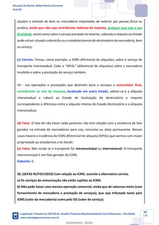Prof. Eduardo da Rocha
Aula 00
60
134
a)sobre a entrada de bem ou mercadoria importados do exterior por pessoa física ou
jurídica, ainda que não seja contribuinte habitual do imposto, qualquer que seja a sua
finalidade, assim como sobre o serviço prestado no exterior, cabendo o imposto ao Estado
onde estiver situado o domicílio ou o estabelecimento do destinatário da mercadoria, bem
ou serviço;
(c) Correta. Temos, como exemplo, o ICMS diferencial de alíquotas, sobre o serviço de
transporte interestadual. Cabe o "DIFAL" (diferencial de alíquotas) sobre a mercadoria
recebida e sobre a prestação do serviço também.
VII - nas operações e prestações que destinem bens e serviços a consumidor final,
contribuinte ou não do imposto, localizado em outro Estado, adotar-se-á a alíquota
interestadual e caberá ao Estado de localização do destinatário o imposto
correspondente à diferença entre a alíquota interna do Estado destinatário e a alíquota
interestadual;
(d) Falso. O fato de não haver saída posterior não tem relação com a existência de fato
gerador na entrada de mercadorias para uso, consumo ou ativo permanente. Nesses
casos haverá a incidência do ICMS diferencial de alíquota (DIFAL) que vermos com maior
propriedade ao estudarmos a lei Kandir.
(e) Falso. Não incide se o transporte for intramunicipal ou internacional! O transporte
intermunicipal é sim fato gerador do ICMS.
Gabarito: C.
20. (SEFAZ-RJ/FGV/2010) Com relação ao ICMS, assinale a alternativa correta.
a) Os serviços de comunicação não estão sujeitos ao ICMS.
b) Não pode haver uma mesma operação comercial, ainda que de natureza mista (com
fornecimento de mercadoria e prestação de serviços), que seja tributada tanto pelo
ICMS (valor da mercadoria) como pelo ISS (valor do serviço).
Eduardo Da Rocha, Rafael Rocha (Caverna)
Aula 00
Legislação Tributária p/ SEFAZ-AL (Auditor Fiscal da Receita Estadual) Com Videoaulas - Pós-Edital
www.estrategiaconcursos.com.br
0
00000000000 - DEMO
 