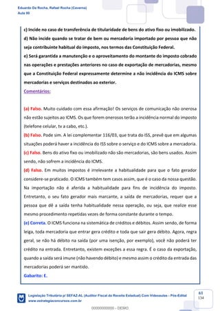 Prof. Eduardo da Rocha
Aula 00
61
134
c) Incide no caso de transferência de titularidade de bens do ativo fixo ou imobilizado.
d) Não incide quando se tratar de bem ou mercadoria importado por pessoa que não
seja contribuinte habitual do imposto, nos termos das Constituição Federal.
e) Será garantida a manutenção e o aproveitamento do montante do imposto cobrado
nas operações e prestações anteriores no caso de exportação de mercadorias, mesmo
que a Constituição Federal expressamente determine a não incidência do ICMS sobre
mercadorias e serviços destinados ao exterior.
Comentários:
(a) Falso. Muito cuidado com essa afirmação! Os serviços de comunicação não onerosa
não estão sujeitos ao ICMS. Os que forem onerosos terão a incidência normal do imposto
(telefone celular, tv a cabo, etc.).
(b) Falso. Pode sim. A lei complementar 116/03, que trata do ISS, prevê que em algumas
situações poderá haver a incidência do ISS sobre o serviço e do ICMS sobre a mercadoria.
(c) Falso. Bens do ativo fixo ou imobilizado não são mercadorias, são bens usados. Assim
sendo, não sofrem a incidência do ICMS.
(d) Falso. Em muitos impostos é irrelevante a habitualidade para que o fato gerador
considere-se praticado. O ICMS também tem casos assim, que é o caso da nossa questão.
Na importação não é aferida a habitualidade para fins de incidência do imposto.
Entretanto, o seu fato gerador mais marcante, a saída de mercadorias, requer que a
pessoa que dê a saída tenha habitualidade nessa operação, ou seja, que realize esse
mesmo procedimento repetidas vezes de forma constante durante o tempo.
(e) Correta. O ICMS funciona na sistemática de créditos e débitos. Assim sendo, de forma
leiga, toda mercadoria que entrar gera crédito e toda que sair gera débito. Agora, regra
geral, se não há débito na saída (por uma isenção, por exemplo), você não poderá ter
crédito na entrada. Entretanto, existem exceções a essa regra. É o caso da exportação,
quando a saída será imune (não havendo débito) e mesmo assim o crédito da entrada das
mercadorias poderá ser mantido.
Gabarito: E.
Eduardo Da Rocha, Rafael Rocha (Caverna)
Aula 00
Legislação Tributária p/ SEFAZ-AL (Auditor Fiscal da Receita Estadual) Com Videoaulas - Pós-Edital
www.estrategiaconcursos.com.br
0
00000000000 - DEMO
 