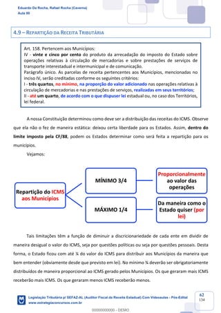 Prof. Eduardo da Rocha
Aula 00
62
134
4.9 – REPARTIÇÃO DA RECEITA TRIBUTÁRIA
Art. 158. Pertencem aos Municípios:
IV - vinte e cinco por cento do produto da arrecadação do imposto do Estado sobre
operações relativas à circulação de mercadorias e sobre prestações de serviços de
transporte interestadual e intermunicipal e de comunicação.
Parágrafo único. As parcelas de receita pertencentes aos Municípios, mencionadas no
inciso IV, serão creditadas conforme os seguintes critérios:
I - três quartos, no mínimo, na proporção do valor adicionado nas operações relativas à
circulação de mercadorias e nas prestações de serviços, realizadas em seus territórios;
II - até um quarto, de acordo com o que dispuser lei estadual ou, no caso dos Territórios,
lei federal.
A nossa Constituição determinou como deve ser a distribuição das receitas do ICMS. Observe
que ela não o fez de maneira estática: deixou certa liberdade para os Estados. Assim, dentro do
limite imposto pela CF/88, podem os Estados determinar como será feita a repartição para os
municípios.
Vejamos:
Tais limitações têm a função de diminuir a discricionariedade de cada ente em dividir de
maneira desigual o valor do ICMS, seja por questões políticas ou seja por questões pessoais. Desta
forma, o Estado ficou com até ¼ do valor do ICMS para distribuir aos Municípios da maneira que
bem entender (obviamente desde que previsto em lei). No mínimo ¾ deverão ser obrigatoriamente
distribuídos de maneira proporcional ao ICMS gerado pelos Municípios. Os que geraram mais ICMS
receberão mais ICMS. Os que geraram menos ICMS receberão menos.
Repartição do ICMS
aos Municípios
MÍNIMO 3/4
Proporcionalmente
ao valor das
operações
MÁXIMO 1/4
Da maneira como o
Estado quiser (por
lei)
Eduardo Da Rocha, Rafael Rocha (Caverna)
Aula 00
Legislação Tributária p/ SEFAZ-AL (Auditor Fiscal da Receita Estadual) Com Videoaulas - Pós-Edital
www.estrategiaconcursos.com.br
0
00000000000 - DEMO
 