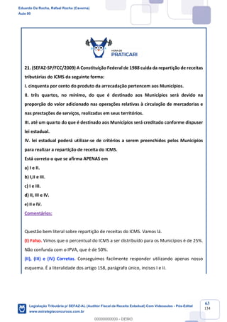 Prof. Eduardo da Rocha
Aula 00
63
134
21. (SEFAZ-SP/FCC/2009) A Constituição Federal de 1988 cuida da repartição de receitas
tributárias do ICMS da seguinte forma:
I. cinquenta por cento do produto da arrecadação pertencem aos Municípios.
II. três quartos, no mínimo, do que é destinado aos Municípios será devido na
proporção do valor adicionado nas operações relativas à circulação de mercadorias e
nas prestações de serviços, realizadas em seus territórios.
III. até um quarto do que é destinado aos Municípios será creditado conforme dispuser
lei estadual.
IV. lei estadual poderá utilizar-se de critérios a serem preenchidos pelos Municípios
para realizar a repartição de receita do ICMS.
Está correto o que se afirma APENAS em
a) I e II.
b) I,II e III.
c) I e III.
d) II, III e IV.
e) II e IV.
Comentários:
Questão bem literal sobre repartição de receitas do ICMS. Vamos lá.
(I) Falso. Vimos que o percentual do ICMS a ser distribuído para os Municípios é de 25%.
Não confunda com o IPVA, que é de 50%.
(II), (III) e (IV) Corretas. Conseguimos facilmente responder utilizando apenas nosso
esquema. É a literalidade dos artigo 158, parágrafo único, incisos I e II.
Eduardo Da Rocha, Rafael Rocha (Caverna)
Aula 00
Legislação Tributária p/ SEFAZ-AL (Auditor Fiscal da Receita Estadual) Com Videoaulas - Pós-Edital
www.estrategiaconcursos.com.br
0
00000000000 - DEMO
 