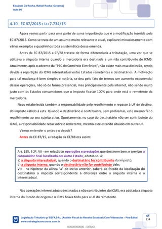 Prof. Eduardo da Rocha
Aula 00
65
134
4.10 - EC 87/2015 E LEI 7.734/15
Agora vamos partir para uma parte de suma importância que é a modificação inserida pela
EC 87/2015. Como se trata de um assunto muito relevante e atual, explicarei minuciosamente com
vários exemplos e quadrinhos toda a sistemática dessa emenda.
Antes da EC 87/2015 a CF/88 tratava de forma diferenciada a tributação, uma vez que se
utilizava a alíquota interna quando a mercadoria era destinada a um não contribuinte do ICMS.
Atualmente, após o advento da “PEC do Comércio Eletrônico”, não existe mais essa distinção, sendo
devida a repartição do ICMS interestadual entre Estados remetentes e destinatários. A motivação
para tal mudança é bem simples e notória, se deu pelo fato de termos um aumento exponencial
dessas operações, não só de forma presencial, mas principalmente pela internet, não sendo muito
justo com os Estados consumidores que o imposto ficasse 100% para onde está o remetente da
mercadoria.
Ficou estabelecida também a responsabilidade pelo recolhimento e repasse à UF de destino,
do imposto cabido à esta. Quando o destinatário é contribuinte, sem problemas, este mesmo faz o
recolhimento ao seu sujeito ativo. Opostamente, no caso do destinatário não ser contribuinte do
ICMS, a responsabilidade recai sobre o remetente, mesmo este estando situado em outra UF.
Vamos entender o antes e o depois?
Antes da EC 87/15, a redação da CF/88 era assim:
Art. 155, § 2º, VII - em relação às operações e prestações que destinem bens e serviços a
consumidor final localizado em outro Estado, adotar-se- á:
a) a alíquota interestadual, quando o destinatário for contribuinte do imposto;
b) a alíquota interna, quando o destinatário não for contribuinte dele;
VIII - na hipótese da alínea "a" do inciso anterior, caberá ao Estado da localização do
destinatário o imposto correspondente à diferença entre a alíquota interna e a
interestadual.
Nas operações interestaduais destinadas a não contribuintes do ICMS, era adotada a alíquota
interna do Estado de origem e o ICMS ficava todo para a UF do remetente.
Eduardo Da Rocha, Rafael Rocha (Caverna)
Aula 00
Legislação Tributária p/ SEFAZ-AL (Auditor Fiscal da Receita Estadual) Com Videoaulas - Pós-Edital
www.estrategiaconcursos.com.br
0
00000000000 - DEMO
 