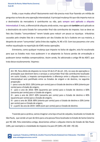 Prof. Eduardo da Rocha
Aula 00
67
134
Então, o que mudou afinal? Basicamente você não precisa mais ficar fazendo um milhão de
perguntas na hora de uma operação interestadual. A principal mudança foi que não importa mais se
o destinatário da mercadoria é contribuinte ou não, pois sempre será aplicada a alíquota
interestadual. E mais, o diferencial de alíquota ainda existe, mas agora ele também será aplicado se
o destinatário do outro Estado for consumidor final não contribuinte do imposto. Isso se deve ao
fato dos Estados "consumidores" terem lutado para reduzir um pouco as injustiças tributárias
causadas pelo simples fato de a mercadoria sair dos Estados do Sul e Sudeste em sua maioria, a
despeito de serem "consumidas" pelos Entes das regiões, N, NE e CO. Com isso passamos a ter uma
melhor equalização na repartição do ICMS nestas operações.
Entretanto, como qualquer mudança que impacte no bolso de alguém, esta foi escalonada
para que os Estados mais ricos pudessem ir se adaptando às futuras perdas de arrecadação e
pudessem tomar medidas compensatórias. Assim sendo, foi adicionado o artigo 99 da ADCT, que
trata desse escalonamento. Vejamos:
Art. 99. Para efeito do disposto no inciso VII do § 2º do art. 155, no caso de operações e
prestações que destinem bens e serviços a consumidor final não contribuinte localizado
em outro Estado, o imposto correspondente à diferença entre a alíquota interna e a
interestadual será partilhado entre os Estados de origem e de destino, na seguinte
proporção:
I - para o ano de 2015: 20% (vinte por cento) para o Estado de destino e 80% (oitenta por
cento) para o Estado de origem;
II - para o ano de 2016: 40% (quarenta por cento) para o Estado de destino e 60%
(sessenta por cento) para o Estado de origem;
III - para o ano de 2017: 60% (sessenta por cento) para o Estado de destino e 40%
(quarenta por cento) para o Estado de origem;
IV - para o ano de 2018: 80% (oitenta por cento) para o Estado de destino e 20% (vinte
por cento) para o Estado de origem;
V - a partir do ano de 2019: 100% (cem por cento) para o Estado de destino.
Trazendo para a prática, vamos imaginar uma loja virtual de calçados, localizada no Estado de
São Paulo, que vende um par de tênis para uma pessoa física localizada no Estado de Santa Catarina
por R$ 100. Pela sistemática antiga, deveríamos utilizar a alíquota interna do Estado de São Paulo
(18%, por exemplo) e a totalidade do imposto iria para SP (18% x R$ 100 = R$ 18).
Eduardo Da Rocha, Rafael Rocha (Caverna)
Aula 00
Legislação Tributária p/ SEFAZ-AL (Auditor Fiscal da Receita Estadual) Com Videoaulas - Pós-Edital
www.estrategiaconcursos.com.br
0
00000000000 - DEMO
 