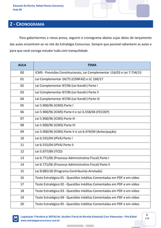 Prof. Eduardo da Rocha
Aula 00
6
134
2 - CRONOGRAMA
Para gabaritarmos a nossa prova, seguirei o cronograma abaixo cujas datas de lançamento
das aulas encontram-se no site do Estratégia Concursos. Sempre que possível adiantarei as aulas e
para que você consiga estudar tudo com tranquilidade.
AULA TEMA
00 ICMS - Previsões Constitucionais, Lei Complementar 116/03 e Lei 7.734/15
01 Lei Complementar 24/75 (CONFAZ) e LC 160/17
02 Lei Complementar 87/96 (Lei Kandir) Parte I
03 Lei Complementar 87/96 (Lei Kandir) Parte II
04 Lei Complementar 87/96 (Lei Kandir) Parte III
05 Lei 5.900/96 (ICMS) Parte I
06 Lei 5.900/96 (ICMS) Parte II e Lei 6.558/04 (FECOEP)
07 Lei 5.900/96 (ICMS) Parte III
08 Lei 5.900/96 (ICMS) Parte IV
09 Lei 5.900/96 (ICMS) Parte V e Lei 6.474/04 (Antecipação)
10 Lei 6.555/04 (IPVA) Parte I
11 Lei 6.555/04 (IPVA) Parte II
12 Lei 5.077/89 (ITCD)
13 Lei 6.771/06 (Processo Administrativo Fiscal) Parte I
14 Lei 6.771/06 (Processo Administrativo Fiscal) Parte II
15 Lei 8.085/18 (Programa Contribuinte Arretado)
16 Teste Estratégico 01 - Questões Inéditas Comentadas em PDF e em vídeo
17 Teste Estratégico 02 - Questões Inéditas Comentadas em PDF e em vídeo
18 Teste Estratégico 03 - Questões Inéditas Comentadas em PDF e em vídeo
19 Teste Estratégico 04 - Questões Inéditas Comentadas em PDF e em vídeo
20 Teste Estratégico 05 - Questões Inéditas Comentadas em PDF e em vídeo
Eduardo Da Rocha, Rafael Rocha (Caverna)
Aula 00
Legislação Tributária p/ SEFAZ-AL (Auditor Fiscal da Receita Estadual) Com Videoaulas - Pós-Edital
www.estrategiaconcursos.com.br
0
00000000000 - DEMO
 