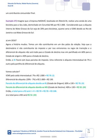 Prof. Eduardo da Rocha
Aula 00
71
134
um contribuinte consumidor final.
Exemplo 27) Imagine que a Empresa NADAVÊ, localizada em Niterói-RJ, realize uma venda de uma
bicicleta para o Seu João, domiciliado em Corumbá-MS por R$ 1.000. Considerando que a alíquota
interna do Mato Grosso do Sul seja de 20% para bicicletas, quanto seria o ICMS devido ao Rio de
Janeiro e ao Mato Grosso do Sul:
a) em 2016?
Agora a história mudou. Temos um não contribuinte em um dos polos da relação. Veja que o
destinatário é não contribuinte do imposto e por isso entraremos na regra de transição e o
diferencial de alíquota não será todo para o Estado de destino mas sim partilhado em 60% para o
Estado de origem e 40% para o Estado de destino.
Então, o RJ ficará com duas parcelas do imposto. Uma referente à alíquota interestadual de 7% e
outra pela partilha do diferencial de alíquota.
Vamos calcular?
ICMS pela saída Interestadual: 7% x R$ 1.000 = R$ 70. (I)
Diferencial de alíquota: (20% - 7%) x R$ 1.000 = R$ 130.
Parcela do diferencial de alíquota devida ao RJ (Estado de Origem): 60% x 130 = R$ 78. (II)
Parcela do diferencial de alíquota devida ao MS (Estado de Destino): 40% x 130 = R$ 52. (III)
Então, o total para o RJ será I + II = R$ 70 + R$ 78 = R$ 148.
Já o total para o MS será R$ 52. (III)
Eduardo Da Rocha, Rafael Rocha (Caverna)
Aula 00
Legislação Tributária p/ SEFAZ-AL (Auditor Fiscal da Receita Estadual) Com Videoaulas - Pós-Edital
www.estrategiaconcursos.com.br
0
00000000000 - DEMO
 