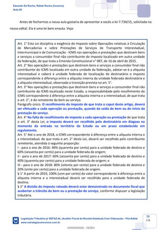 Prof. Eduardo da Rocha
Aula 00
75
134
Antes de fecharmos a nossa aula gostaria de apresentar a vocês a lei 7.734/15, solicitada no
nosso edital. Ela é uma lei bem enxuta. Veja:
Art. 1° Esta Lei disciplina a exigência do Imposto sobre Operações relativas à Circulação
de Mercadorias e sobre Prestações de Serviços de Transporte Interestadual,
Intermunicipal e de Comunicação - ICMS nas operações e prestações que destinem bens
e serviços a consumidor final não contribuinte do imposto localizado em outra unidade
da federação, de que trata a Emenda Constitucional n° 087, de 16 de abril de 2015.
Art. 2° Nas operações e prestações que destinem bens e serviços a consumidor final não
contribuinte do ICMS localizado em outra unidade da federação, adotar-se-á a alíquota
interestadual e caberá à unidade federada de localização do destinatário o imposto
correspondente à diferença entre a alíquota interna da unidade federada destinatária e
a alíquota interestadual, observada a transição prevista no art. 5°.
Art. 3° Nas operações e prestações que destinem bens e serviços a consumidor final não
contribuinte do ICMS localizado neste Estado, a responsabilidade pelo recolhimento do
ICMS correspondente à diferença entre a alíquota interna e a interestadual, de que trata
o art. 2°, é do remetente do bem ou serviço.
Parágrafo único. O recolhimento do imposto de que trata o caput deste artigo, deverá
ser efetuado a cada operação ou prestação, quando da saída do bem ou do início da
prestação do serviço.
Art. 4° Na falta de recolhimento do imposto a cada operação ou prestação de que trata
o art. 3° desta Lei, o imposto deverá ser recolhido pelo destinatário em Alagoas no
momento da entrada no território do Estado ou em prazo estabelecido em
regulamento.
Art. 5° Até o ano de 2018, o ICMS correspondente à diferença entre a alíquota interna e
a interestadual, de que trata o art. 2° desta Lei, deverá ser recolhido pelo contribuinte
remetente, atendida à seguinte proporção:
I - para o ano de 2016: 40% (quarenta por cento) para a unidade federada de destino e
60% (sessenta por cento) para a unidade federada de origem;
II - para o ano de 2017: 60% (sessenta por cento) para a unidade federada de destino e
40% (quarenta por cento) para a unidade federada de origem; e
III - para o ano de 2018: 80% (oitenta por cento) para a unidade federada de destino e
20% (vinte por cento) para a unidade federada de origem.
§ 1° A partir de 2019, 100% (cem por cento) do valor correspondente à diferença entre a
alíquota interna e a interestadual deverá ser recolhido para a unidade federada de
destino.
§ 2° A divisão do imposto rateado deverá estar demonstrada no documento fiscal que
acobertar o trânsito do bem ou a prestação do serviço, conforme dispuser a legislação
tributária.
Eduardo Da Rocha, Rafael Rocha (Caverna)
Aula 00
Legislação Tributária p/ SEFAZ-AL (Auditor Fiscal da Receita Estadual) Com Videoaulas - Pós-Edital
www.estrategiaconcursos.com.br
0
00000000000 - DEMO
 