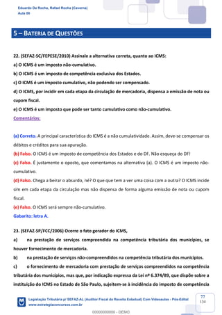 Prof. Eduardo da Rocha
Aula 00
77
134
5 – BATERIA DE QUESTÕES
22. (SEFAZ-SC/FEPESE/2010) Assinale a alternativa correta, quanto ao ICMS:
a) O ICMS é um imposto não-cumulativo.
b) O ICMS é um imposto de competência exclusiva dos Estados.
c) O ICMS é um imposto cumulativo, não podendo ser compensado.
d) O ICMS, por incidir em cada etapa da circulação de mercadoria, dispensa a emissão de nota ou
cupom fiscal.
e) O ICMS é um imposto que pode ser tanto cumulativo como não-cumulativo.
Comentários:
(a) Correto. A principal característica do ICMS é a não cumulatividade. Assim, deve-se compensar os
débitos e créditos para sua apuração.
(b) Falso. O ICMS é um imposto de competência dos Estados e do DF. Não esqueça do DF!
(c) Falso. É justamente o oposto, que comentamos na alternativa (a). O ICMS é um imposto não-
cumulativo.
(d) Falso. Chega a beirar o absurdo, né? O que que tem a ver uma coisa com a outra? O ICMS incide
sim em cada etapa da circulação mas não dispensa de forma alguma emissão de nota ou cupom
fiscal.
(e) Falso. O ICMS será sempre não-cumulativo.
Gabarito: letra A.
23. (SEFAZ-SP/FCC/2006) Ocorre o fato gerador do ICMS,
a) na prestação de serviços compreendida na competência tributária dos municípios, se
houver fornecimento de mercadoria.
b) na prestação de serviços não-compreendidos na competência tributária dos municípios.
c) o fornecimento de mercadoria com prestação de serviços compreendidos na competência
tributária dos municípios, mas que, por indicação expressa da Lei nº 6.374/89, que dispõe sobre a
instituição do ICMS no Estado de São Paulo, sujeitem-se à incidência do imposto de competência
Eduardo Da Rocha, Rafael Rocha (Caverna)
Aula 00
Legislação Tributária p/ SEFAZ-AL (Auditor Fiscal da Receita Estadual) Com Videoaulas - Pós-Edital
www.estrategiaconcursos.com.br
0
00000000000 - DEMO
 