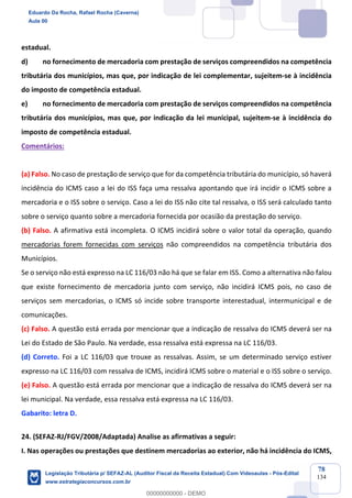 Prof. Eduardo da Rocha
Aula 00
78
134
estadual.
d) no fornecimento de mercadoria com prestação de serviços compreendidos na competência
tributária dos municípios, mas que, por indicação de lei complementar, sujeitem-se à incidência
do imposto de competência estadual.
e) no fornecimento de mercadoria com prestação de serviços compreendidos na competência
tributária dos municípios, mas que, por indicação da lei municipal, sujeitem-se à incidência do
imposto de competência estadual.
Comentários:
(a) Falso. No caso de prestação de serviço que for da competência tributária do município, só haverá
incidência do ICMS caso a lei do ISS faça uma ressalva apontando que irá incidir o ICMS sobre a
mercadoria e o ISS sobre o serviço. Caso a lei do ISS não cite tal ressalva, o ISS será calculado tanto
sobre o serviço quanto sobre a mercadoria fornecida por ocasião da prestação do serviço.
(b) Falso. A afirmativa está incompleta. O ICMS incidirá sobre o valor total da operação, quando
mercadorias forem fornecidas com serviços não compreendidos na competência tributária dos
Municípios.
Se o serviço não está expresso na LC 116/03 não há que se falar em ISS. Como a alternativa não falou
que existe fornecimento de mercadoria junto com serviço, não incidirá ICMS pois, no caso de
serviços sem mercadorias, o ICMS só incide sobre transporte interestadual, intermunicipal e de
comunicações.
(c) Falso. A questão está errada por mencionar que a indicação de ressalva do ICMS deverá ser na
Lei do Estado de São Paulo. Na verdade, essa ressalva está expressa na LC 116/03.
(d) Correto. Foi a LC 116/03 que trouxe as ressalvas. Assim, se um determinado serviço estiver
expresso na LC 116/03 com ressalva de ICMS, incidirá ICMS sobre o material e o ISS sobre o serviço.
(e) Falso. A questão está errada por mencionar que a indicação de ressalva do ICMS deverá ser na
lei municipal. Na verdade, essa ressalva está expressa na LC 116/03.
Gabarito: letra D.
24. (SEFAZ-RJ/FGV/2008/Adaptada) Analise as afirmativas a seguir:
I. Nas operações ou prestações que destinem mercadorias ao exterior, não há incidência do ICMS,
Eduardo Da Rocha, Rafael Rocha (Caverna)
Aula 00
Legislação Tributária p/ SEFAZ-AL (Auditor Fiscal da Receita Estadual) Com Videoaulas - Pós-Edital
www.estrategiaconcursos.com.br
0
00000000000 - DEMO
 