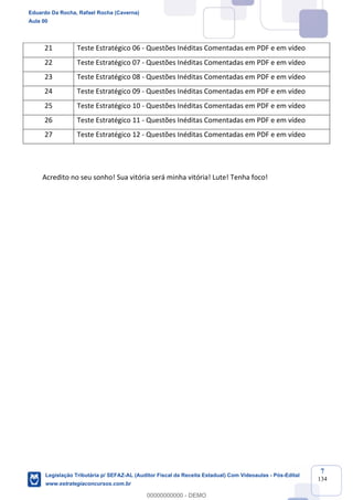 Prof. Eduardo da Rocha
Aula 00
7
134
Acredito no seu sonho! Sua vitória será minha vitória! Lute! Tenha foco!
21 Teste Estratégico 06 - Questões Inéditas Comentadas em PDF e em vídeo
22 Teste Estratégico 07 - Questões Inéditas Comentadas em PDF e em vídeo
23 Teste Estratégico 08 - Questões Inéditas Comentadas em PDF e em vídeo
24 Teste Estratégico 09 - Questões Inéditas Comentadas em PDF e em vídeo
25 Teste Estratégico 10 - Questões Inéditas Comentadas em PDF e em vídeo
26 Teste Estratégico 11 - Questões Inéditas Comentadas em PDF e em vídeo
27 Teste Estratégico 12 - Questões Inéditas Comentadas em PDF e em vídeo
Eduardo Da Rocha, Rafael Rocha (Caverna)
Aula 00
Legislação Tributária p/ SEFAZ-AL (Auditor Fiscal da Receita Estadual) Com Videoaulas - Pós-Edital
www.estrategiaconcursos.com.br
0
00000000000 - DEMO
 