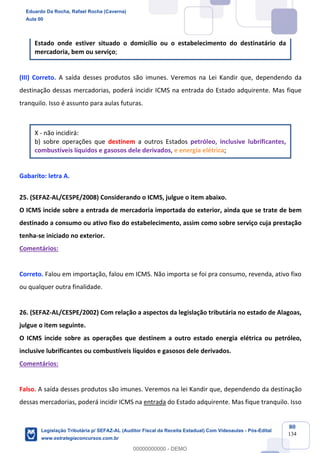 Prof. Eduardo da Rocha
Aula 00
80
134
Estado onde estiver situado o domicílio ou o estabelecimento do destinatário da
mercadoria, bem ou serviço;
(III) Correto. A saída desses produtos são imunes. Veremos na Lei Kandir que, dependendo da
destinação dessas mercadorias, poderá incidir ICMS na entrada do Estado adquirente. Mas fique
tranquilo. Isso é assunto para aulas futuras.
X - não incidirá:
b) sobre operações que destinem a outros Estados petróleo, inclusive lubrificantes,
combustíveis líquidos e gasosos dele derivados, e energia elétrica;
Gabarito: letra A.
25. (SEFAZ-AL/CESPE/2008) Considerando o ICMS, julgue o item abaixo.
O ICMS incide sobre a entrada de mercadoria importada do exterior, ainda que se trate de bem
destinado a consumo ou ativo fixo do estabelecimento, assim como sobre serviço cuja prestação
tenha-se iniciado no exterior.
Comentários:
Correto. Falou em importação, falou em ICMS. Não importa se foi pra consumo, revenda, ativo fixo
ou qualquer outra finalidade.
26. (SEFAZ-AL/CESPE/2002) Com relação a aspectos da legislação tributária no estado de Alagoas,
julgue o item seguinte.
O ICMS incide sobre as operações que destinem a outro estado energia elétrica ou petróleo,
inclusive lubrificantes ou combustíveis líquidos e gasosos dele derivados.
Comentários:
Falso. A saída desses produtos são imunes. Veremos na lei Kandir que, dependendo da destinação
dessas mercadorias, poderá incidir ICMS na entrada do Estado adquirente. Mas fique tranquilo. Isso
Eduardo Da Rocha, Rafael Rocha (Caverna)
Aula 00
Legislação Tributária p/ SEFAZ-AL (Auditor Fiscal da Receita Estadual) Com Videoaulas - Pós-Edital
www.estrategiaconcursos.com.br
0
00000000000 - DEMO
 