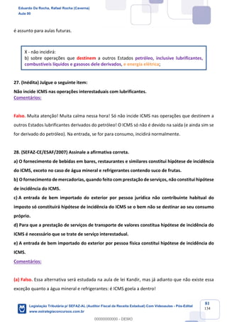 Prof. Eduardo da Rocha
Aula 00
81
134
é assunto para aulas futuras.
X - não incidirá:
b) sobre operações que destinem a outros Estados petróleo, inclusive lubrificantes,
combustíveis líquidos e gasosos dele derivados, e energia elétrica;
27. (Inédita) Julgue o seguinte item:
Não incide ICMS nas operações interestaduais com lubrificantes.
Comentários:
Falso. Muita atenção! Muita calma nessa hora! Só não incide ICMS nas operações que destinem a
outros Estados lubrificantes derivados do petróleo! O ICMS só não é devido na saída (e ainda sim se
for derivado do petróleo). Na entrada, se for para consumo, incidirá normalmente.
28. (SEFAZ-CE/ESAF/2007) Assinale a afirmativa correta.
a) O fornecimento de bebidas em bares, restaurantes e similares constitui hipótese de incidência
do ICMS, exceto no caso de água mineral e refrigerantes contendo suco de frutas.
b) O fornecimento de mercadorias, quando feito com prestação de serviços, não constitui hipótese
de incidência do ICMS.
c) A entrada de bem importado do exterior por pessoa jurídica não contribuinte habitual do
imposto só constituirá hipótese de incidência do ICMS se o bem não se destinar ao seu consumo
próprio.
d) Para que a prestação de serviços de transporte de valores constitua hipótese de incidência do
ICMS é necessário que se trate de serviço interestadual.
e) A entrada de bem importado do exterior por pessoa física constitui hipótese de incidência do
ICMS.
Comentários:
(a) Falso. Essa alternativa será estudada na aula de lei Kandir, mas já adianto que não existe essa
exceção quanto a água mineral e refrigerantes: é ICMS goela a dentro!
Eduardo Da Rocha, Rafael Rocha (Caverna)
Aula 00
Legislação Tributária p/ SEFAZ-AL (Auditor Fiscal da Receita Estadual) Com Videoaulas - Pós-Edital
www.estrategiaconcursos.com.br
0
00000000000 - DEMO
 