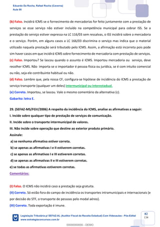 Prof. Eduardo da Rocha
Aula 00
82
134
(b) Falso. Incidirá ICMS se o fornecimento de mercadorias for feito juntamente com a prestação de
serviços se esse serviço não estiver incluído na competência municipal para cobrar ISS. Se a
prestação do serviço estiver expressa na LC 116/03 sem ressalvas, o ISS incidirá sobre a mercadoria
e o serviço. Porém, em alguns casos a LC 166/03 discrimina o serviço mas indica que o material
utilizado naquela prestação será tributado pelo ICMS. Assim, a afirmação está incorreta pois pode
sim haver casos em que incidirá ICMS sobre fornecimento de mercadoria com prestação de serviços.
(c) Falso. Importou? Se lascou quando o assunto é ICMS. Importou mercadoria ou serviço, deve
recolher ICMS. Não importa se o importador é pessoa física ou jurídica, se é com intuito comercial
ou não, seja ele contribuinte habitual ou não.
(d) Falso. Lembre que, pela nossa CF, configura-se hipótese de incidência do ICMS a prestação de
serviço transporte (qualquer um deles) intermunicipal ou interestadual.
(e) Correto. Importou, se lascou. Vale o mesmo comentário da alternativa (c).
Gabarito: letra E.
29. (SEFAZ-MS/FGV/2006) A respeito da incidência do ICMS, analise as afirmativas a seguir:
I. Incide sobre qualquer tipo de prestação de serviços de comunicação.
II. Incide sobre o transporte intermunicipal de valores.
III. Não incide sobre operação que destine ao exterior produto primário.
Assinale:
a) se nenhuma afirmativa estiver correta.
b) se apenas as afirmativas I e II estiverem corretas.
c) se apenas as afirmativas I e III estiverem corretas.
d) se apenas as afirmativas II e III estiverem corretas.
e) se todas as afirmativas estiverem corretas.
Comentários:
(I) Falso. O ICMS não incidirá caso a prestação seja gratuita.
(II) Correto. Só estão fora do campo de incidência os transportes intramunicipais e internacionais (e
por decisão do STF, o transporte de pessoas pelo modal aéreo).
(III) Correto. Toda exportação é imune.
Eduardo Da Rocha, Rafael Rocha (Caverna)
Aula 00
Legislação Tributária p/ SEFAZ-AL (Auditor Fiscal da Receita Estadual) Com Videoaulas - Pós-Edital
www.estrategiaconcursos.com.br
0
00000000000 - DEMO
 