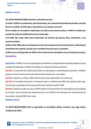 Prof. Eduardo da Rocha
Aula 00
83
134
Gabarito: letra D.
30. (SEFAZ-MG/ESAF/2005) Assinale a afirmativa correta.
a) Incide o ICMS no recebimento, pelo destinatário, de combustível derivado do petróleo, oriundo
de outra unidade da Federação e destinado ao seu próprio consumo.
b) Em relação às mercadorias importadas do exterior por pessoa jurídica, o ICMS só incidirá por
ocasião da saída do estabelecimento do importador.
c) O ICMS não incide sobre bens importados do exterior por pessoa física, destinados a seu
consumo próprio.
d) Não incide ICMS sobre a prestação de serviço de transporte interestadual de bens, realizada por
contribuinte do imposto, quando sem resultado financeiro para o prestador.
e) Não ocorre o fato gerador do ICMS no fornecimento de mercadorias com prestação de serviços.
Comentários:
(a) Correto. O ICMS é imune nas operações que destinem combustível derivado do petróleo à outra
unidade da Federação. O ICMS será devido na entrada do Estado de destino.
(b) Falso. O momento da incidência do ICMS na importação é o desembaraço aduaneiro. Também
veremos isso de maneira pormenorizada quando estudarmos a Lei Kandir.
(c) Falso. Importou, se lascou. Não importa quem está importando e nem para que.
(d) Falso. O resultado financeiro é irrelevante para a incidência do ICMS. Isso significa dizer que,
mesmo que o prestador tenha prejuízo financeiro, deverá recolher ICMS.
(e) Falso. Existem ocasiões em que o ICMS incidirá no fornecimento de mercadorias com prestação
de serviços. Caso o serviço não esteja previsto na LC 116/03 e for prestado com fornecimento de
mercadoria, incidirá ICMS sobre tudo.
Gabarito: letra A.
31. (SEFA-PA/ESAF/2002) Entre as operações ou prestações abaixo, assinale a que não implica
incidência do ICMS.
Eduardo Da Rocha, Rafael Rocha (Caverna)
Aula 00
Legislação Tributária p/ SEFAZ-AL (Auditor Fiscal da Receita Estadual) Com Videoaulas - Pós-Edital
www.estrategiaconcursos.com.br
0
00000000000 - DEMO
 