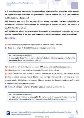 Prof. Eduardo da Rocha
Aula 00
85
134
c) O fornecimento de mercadorias com prestação de serviços sujeitos ao imposto sobre serviços,
de competência dos Municípios, independente de sujeição imposta por Lei, é fato gerador da
incidência do imposto estadual.
d) O imposto tem como fato gerador, dentre outras, operações relativas à circulação de
mercadorias, inclusive o fornecimento de alimentação e bebidas em bares, restaurantes e
estabelecimentos similares.
e) O ICMS incide sobre a entrada ou saída de mercadoria importada ou exportada, por pessoa
jurídica, ainda quando se tratar de bem destinado ao passivo permanente do estabelecimento.
Comentários:
(a) Falso. O imposto incide por qualquer via e não somente pela via terrestre.
É o disposto no artigo 2º da LC 87/96 que veremos oportunamente.
Art. 2° O imposto incide sobre:
II - prestações de serviços de transporte interestadual e intermunicipal, por qualquer via,
de pessoas, bens, mercadorias ou valores;
Porém reitero: o STF já decidiu que não incide ICMS sobre o transporte aéreo de pessoas.
(b) Falso. O imposto incide somente nas prestações de serviço onerosas.
(c) Falso. É necessária uma análise da sujeição imposta por lei (LC 116/03). Se o serviço estiver
previsto na LC sem ressalva, incidirá ISS sobre tudo (serviço + mercadoria). Se estiver previsto com
ressalva, incidirá ICMS sobre a mercadoria e ISS sobre o serviço. Se não estiver previsto na LC, incidirá
ICMS sobre tudo (serviço + mercadoria).
(d) Correto. É o disposto no artigo 2º da LC 87/96 que veremos oportunamente.
Art. 2° O imposto incide sobre:
I - operações relativas à circulação de mercadorias, inclusive o fornecimento de
alimentação e bebidas em bares, restaurantes e estabelecimentos similares;
Eduardo Da Rocha, Rafael Rocha (Caverna)
Aula 00
Legislação Tributária p/ SEFAZ-AL (Auditor Fiscal da Receita Estadual) Com Videoaulas - Pós-Edital
www.estrategiaconcursos.com.br
0
00000000000 - DEMO
 