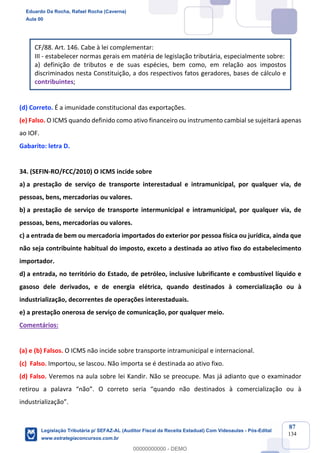 Prof. Eduardo da Rocha
Aula 00
87
134
CF/88. Art. 146. Cabe à lei complementar:
III - estabelecer normas gerais em matéria de legislação tributária, especialmente sobre:
a) definição de tributos e de suas espécies, bem como, em relação aos impostos
discriminados nesta Constituição, a dos respectivos fatos geradores, bases de cálculo e
contribuintes;
(d) Correto. É a imunidade constitucional das exportações.
(e) Falso. O ICMS quando definido como ativo financeiro ou instrumento cambial se sujeitará apenas
ao IOF.
Gabarito: letra D.
34. (SEFIN-RO/FCC/2010) O ICMS incide sobre
a) a prestação de serviço de transporte interestadual e intramunicipal, por qualquer via, de
pessoas, bens, mercadorias ou valores.
b) a prestação de serviço de transporte intermunicipal e intramunicipal, por qualquer via, de
pessoas, bens, mercadorias ou valores.
c) a entrada de bem ou mercadoria importados do exterior por pessoa física ou jurídica, ainda que
não seja contribuinte habitual do imposto, exceto a destinada ao ativo fixo do estabelecimento
importador.
d) a entrada, no território do Estado, de petróleo, inclusive lubrificante e combustível líquido e
gasoso dele derivados, e de energia elétrica, quando destinados à comercialização ou à
industrialização, decorrentes de operações interestaduais.
e) a prestação onerosa de serviço de comunicação, por qualquer meio.
Comentários:
(a) e (b) Falsos. O ICMS não incide sobre transporte intramunicipal e internacional.
(c) Falso. Importou, se lascou. Não importa se é destinada ao ativo fixo.
(d) Falso. Veremos na aula sobre lei Kandir. Não se preocupe. Mas já adianto que o examinador
retirou a palavra “não”. O correto seria “quando não destinados à comercialização ou à
industrialização”.
Eduardo Da Rocha, Rafael Rocha (Caverna)
Aula 00
Legislação Tributária p/ SEFAZ-AL (Auditor Fiscal da Receita Estadual) Com Videoaulas - Pós-Edital
www.estrategiaconcursos.com.br
0
00000000000 - DEMO
 