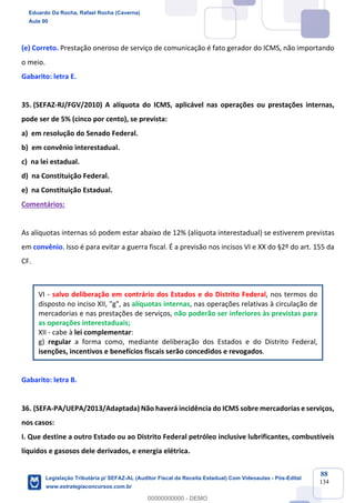 Prof. Eduardo da Rocha
Aula 00
88
134
(e) Correto. Prestação oneroso de serviço de comunicação é fato gerador do ICMS, não importando
o meio.
Gabarito: letra E.
35. (SEFAZ-RJ/FGV/2010) A alíquota do ICMS, aplicável nas operações ou prestações internas,
pode ser de 5% (cinco por cento), se prevista:
a) em resolução do Senado Federal.
b) em convênio interestadual.
c) na lei estadual.
d) na Constituição Federal.
e) na Constituição Estadual.
Comentários:
As alíquotas internas só podem estar abaixo de 12% (alíquota interestadual) se estiverem previstas
em convênio. Isso é para evitar a guerra fiscal. É a previsão nos incisos VI e XX do §2º do art. 155 da
CF.
VI - salvo deliberação em contrário dos Estados e do Distrito Federal, nos termos do
disposto no inciso XII, "g", as alíquotas internas, nas operações relativas à circulação de
mercadorias e nas prestações de serviços, não poderão ser inferiores às previstas para
as operações interestaduais;
XII - cabe à lei complementar:
g) regular a forma como, mediante deliberação dos Estados e do Distrito Federal,
isenções, incentivos e benefícios fiscais serão concedidos e revogados.
Gabarito: letra B.
36. (SEFA-PA/UEPA/2013/Adaptada) Não haverá incidência do ICMS sobre mercadorias e serviços,
nos casos:
I. Que destine a outro Estado ou ao Distrito Federal petróleo inclusive lubrificantes, combustíveis
líquidos e gasosos dele derivados, e energia elétrica.
Eduardo Da Rocha, Rafael Rocha (Caverna)
Aula 00
Legislação Tributária p/ SEFAZ-AL (Auditor Fiscal da Receita Estadual) Com Videoaulas - Pós-Edital
www.estrategiaconcursos.com.br
0
00000000000 - DEMO
 